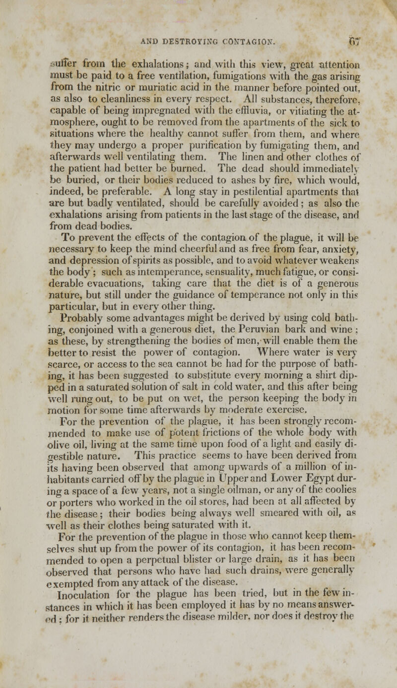 AND DESTROYING CONTAGION. J57 ,uffer from the exhalations; and with this view, great attention must be paid to a free ventilation, fumigations with the gas arising from the nitric or muriatic acid in the manner before pointed out, as also to cleanliness in every respect. All substances, therefore, capable of being impregnated with the effluvia, or vitiating the at- mosphere, ought to be removed from the apartments of the sick to situations where the healthy cannot suffer from them, and where they may undergo a proper purification by fumigating them, and afterwards well ventilating them. The linen and other clothes of the patient had better be burned. The dead should immediately be buried, or their bodies reduced to ashes by fire, which would, indeed, be preferable. A long stay in pestilential apartments that are but badly ventilated, should be carefully avoided ; as also the exhalations arising from patients in the last stage of the disease, and from dead bodies. To prevent the effects of the contagion of the plague, it will be necessary to keep the mind cheerful and as free from fear, anxiety, and depression of spirits as possible, and to avoid whatever weaken? the body ; such as intemperance, sensuality, much fatigue, or consi- derable evacuations, taking care that the diet is of a generous nature, but still under the guidance of temperance not only in thi? particular, but in every other thing. Probably some advantages might be derived by using cold bath- ing, conjoined with a generous diet, the Peruvian bark and wine ; as these, by strengthening the bodies of men, will enable them the better to resist the power of contagion. Where water is very scarce, or access to the sea cannot be had for the purpose of bath- ing, it has been suggested to substitute every morning a shirt dip- ped in a saturated solution of salt in cold water, and this after being well rang out, to be put on wet, the person keeping the body in motion for some time afterwards by moderate exercise. For the prevention of the plague, it has been strongly recom- mended to make use of potent frictions of the whole body with olive oil, living at the same time upon food of a light and easily di- gestible nature. This practice seems to have been derived from its having been observed that among upwards of a million of in- habitants carried offby the plague in Upper and Lower Egypt dur- ing a space of a few years, not a single oilman, or any of the coolies or porters who worked in the oil stores, had been at all affected by the disease; their bodies being always well smeared with oil, as well as their clothes being saturated with it. For the prevention of the plague in those who cannot keep them- selves shut up from the power of its contagion, it has been recom- mended to open a perpetual blister or large drain, as it has been observed that persons who have had such drains, were generally exempted from any attack of the disease. Inoculation for the plague has been tried, but in the few in- stances in which it has been employed it has by no means answer- ed : for it neither renders the disease milder, nor does it destroy the