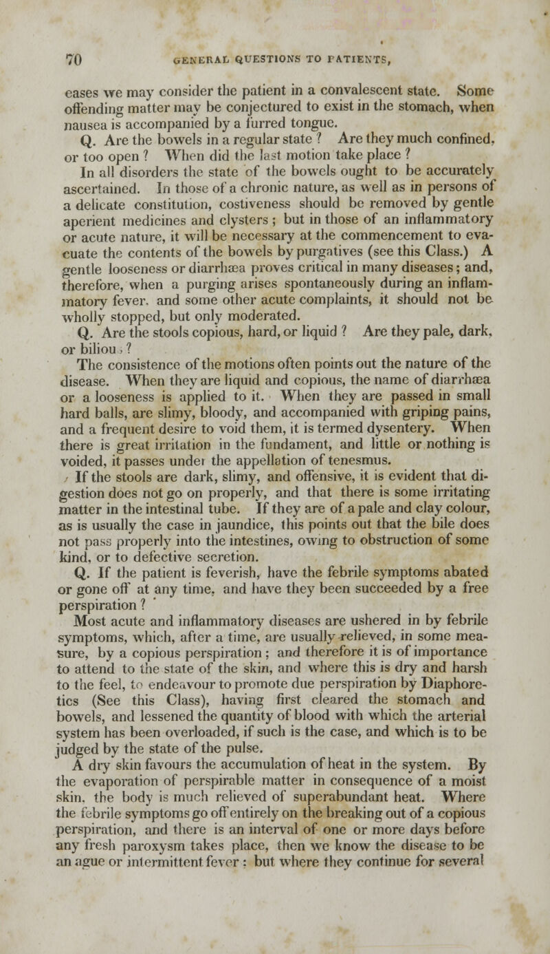 cases we may consider the patient in a convalescent state. Some offending matter may be conjectured to exist in the stomach, when nausea is accompanied by a furred tongue. Q. Are the bowels in a regular state ? Are they much confined, or too open ? When did the last motion take place ? In all disorders the state of the bowels ought to be accurately ascertained. In those of a chronic nature, as well as in persons of a delicate constitution, costiveness should be removed by gentle aperient medicines and clysters ; but in those of an inflammatory or acute nature, it will be necessary at the commencement to eva- cuate the contents of the bowels by purgatives (see this Class.) A gentle looseness or diarrhsea proves critical in many diseases; and, therefore, when a purging arises spontaneously during an inflam- matory fever, and some other acute complaints, it should not be wholly stopped, but only moderated. Q. Are the stools copious, hard, or liquid ? Are they pale, dark, or biliou, ? The consistence of the motions often points out the nature of the disease. When they are liquid and copious, the name of diarrhasa or a looseness is applied to it. When they are passed in small hard balls, are slimy, bloody, and accompanied with griping pains, and a frequent desire to void them, it is termed dysentery. When there is great irritation in the fundament, and little or nothing is voided, it passes under the appellation of tenesmus. If the stools are dark, slimy, and offensive, it is evident that di- gestion does not go on properly, and that there is some irritating matter in the intestinal tube. If they are of a pale and clay colour, as is usually the case in jaundice, this points out that the bile does not pass properly into the intestines, owing to obstruction of some kind, or to defective secretion. Q. If the patient is feverish, have the febrile symptoms abated or gone off at any time, and have they been succeeded by a free perspiration ? Most acute and inflammatory diseases are ushered in by febrile symptoms, which, after a time, are usually relieved, in some mea- sure, by a copious perspiration ; and therefore it is of importance to attend to the state of the skin, and where this is dry and harsh to the feel, io endeavour to promote due perspiration by Diaphore- tics (See this Class), having first cleared the stomach and bowels, and lessened the quantity of blood with which the arterial system has been overloaded, if such is the case, and which is to be judged by the state of the pulse. A dry skin favours the accumulation of heat in the system. By the evaporation of perspirable matter in consequence of a moist skin, the body is much relieved of superabundant heat. Where the febrile symptoms go off entirely on the breaking out of a copious perspiration, and there is an interval of one or more days before any fresh paroxysm takes place, then we know the disease to be an ague or intermittent fever : but where they continue for several