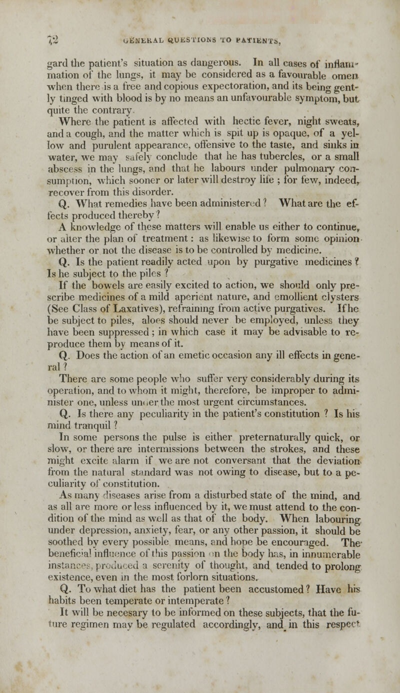 gard tlie patient's situation as dangerous. In all cases of inflam- mation of the lungs, it may be considered as a favourable omen when there is a free and copious expectoration, and its being gent- ly tinged with blood is by no means an unfavourable symptom, but quite the contrary Where the patient is affected with hectic fever, night sweats, and a cough, and the matter which is spit up is opaque, of a yel- low and purulent appearance, offensive to the taste, and sinks in water, we may safely conclude that he has tubercles, or a small abscess in the lungs, and that he labours under pulmonary con- sumption, which sooner or later will destroy lite ; for few, indeed, recover from this disorder. Q. What remedies have been administered ? What are the ef- fects produced thereby ? A knowledge of these matters will enable us either to continue,, or alter the plan of treatment: as likewise to form some opinion whether or not the disease is to be controlled by medicine. Q. Is the patient readily acted upon by purgative medicines 1 Is he subject to the piles ? If the bowels are easily excited to action, we should only pre- scribe medicines of a mild aperient nature, and emollient clysters (See Class of Laxatives), refraining from active purgatives. If he be subject to piles, aloes should never be employed, unless they have been suppressed; in which case it may be advisable to re- produce them by means of it. Q. Does the action of an emetic occasion any ill effects in gene- ral ? There are some people who suffer very considerably during its operation, and to whom it might, therefore, be improper to admi- nister one, unless unoerthe most urgent circumstances. Q. Is there any peculiarity in the patient's constitution ? Is his mind tranquil ? In some persons the pulse is either preternaturally quick, or slow, or there are intermissions between the strokes, and these might excite alarm if we are not conversant that the deviation from the natural standard was not owing to disease, but to a pe- culiarity of constitution. As many diseases arise from a disturbed state of the mind, and as all are more or less influenced by it, we must attend to the con- dition of the mind as well as that of the body. When labouring under depression, anxiety, fear, or any other passion, it should be soothed by every possible means, and hope be encouraged. The- benefic'al influence of this passion n the body has, in innumerable instance! produced a serenity of thought, and tended to prolong existence, even in the most forlorn situations. Q. To what diet has the patient been accustomed ? Have his habits been temperate or intemperate ? It will be necesary to be informed on these subjects, that the fu- ture regimen may be regulated accordingly, and\ in this respect