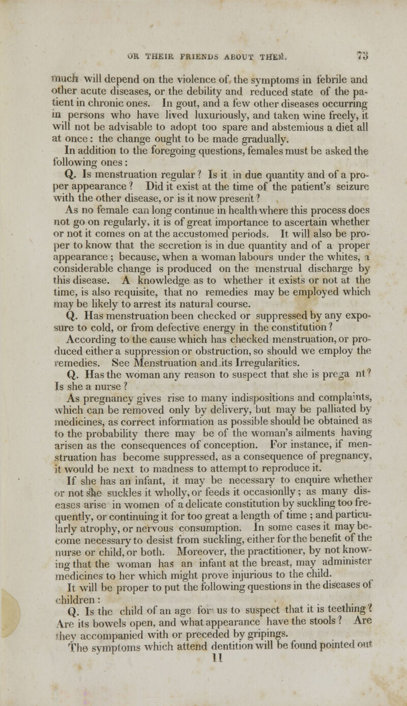 much will depend on the violence of the symptoms in febrile and other acute diseases, or the debility and reduced state of the pa- tient in chronic ones. In gout, and a few other diseases occurring in persons who have lived luxuriously, and taken wine freely, it will not be advisable to adopt too spare and abstemious a diet all at once : the change ought to be made gradually. In addition to the foregoing questions, females must be asked the following ones: Q. Is menstruation regular ? Is it in due quantity and of a pro- per appearance ? Did it exist at the time of the patient's seizure with the other disease, or is it now present ? As no female can long continue in health where this process does not go on regularly, it is of great importance to ascertain whether or not it comes on at the accustomed periods. It will also be pro- per to know that the secretion is in due quantity and of a proper appearance; because, when a woman labours under the whites, 1 considerable change is produced on the menstrual discharge by this disease. A knowledge as to whether it exists or not at the time, is also requisite, that no remedies may be employed which may be likely to arrest its natural course. Q. Has menstruation been checked or suppressed by any expo- sure to cold, or from defective energy in the constitution 1 According to the cause which has checked menstruation, or pro- duced either a suppression or obstruction, so should we employ the remedies. See Menstruation and.its Irregularities. Q. Has the woman any reason to suspect that she is prega nt ? Is she a nurse ? As pregnancy gives rise to many indispositions and complamts, which can be removed only by delivery, but may be palliated by medicines, as correct information as possible should be obtained as to the probability there may be of the woman's ailments having arisen as the consequences of conception. For instance, if men- struation has become suppressed, as a consequence of pregnancy, it would be next to madness to attempt to reproduce it. If she has an infant, it may be necessary to enquire whether or not she suckles it wholly, or feeds it occasionlly; as many dis- eases arise in women of a delicate constitution by suckling too fre- quently, or continuing it for too great a length of time ; and particu- larly atrophy, or nervous consumption. In some cases it maybe- come necessary to desist from suckling, either for the benefit of the nurse or child, or both. Moreover, the practitioner, by not know- ing that the woman has an infant at the breast, may administer medicines to her which might prove injurious to the child. It will be proper to put the following questions in the diseases ot children:  Q. Is the child of an age for us to suspect that it is teething I Are its bowels open, and what appearance have the stools ? Are thev accompanied with or preceded by gripings. The symptoms which attend dentition will be found pointed our 11