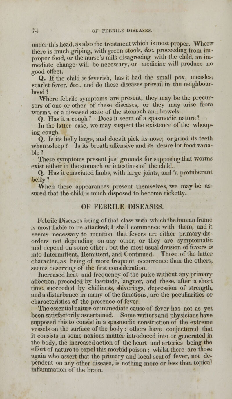 under this head, as also the treatment which is most proper. Wher^ there is much griping, with green stools, &c. proceeding from im • proper food, or the nurse's milk disagreeing with the child, an im- mediate change will be necessary, or medicine will produce no good effect. Q. If the child is feverish, has it had the small pox, measles, scarlet fever, &c., and do these diseases prevail in the neighbour- hood ? Where febrile symptoms are present, they may be the precur- sors of one or other of these diseases, or they may arise from worms, or a diseased state of the stomach and bowels. Q. Has it a cough ? Does it seem of a spasmodic nature ? In the latter case, we may suspect the existence of the whoop* ing cough. Q. Is its belly large, and does it pick its nose, or grind its teeth when asleep ? Is its breath offensive and its desire for food varia- ble? These symptoms present just grounds for supposing that worms exist either in the stomach or intestines of the child. Q. Has it emaciated limbs, with large joints, and 'a protuberant belfy? When these appearances present themselves, we may be as- sured that the child is much disposed to become ricketty. OF FEBRILE DISEASES. Febrile Diseases being of that class with which the human frame is most liable to be attacked, I shall commence with them, and it seems necessary to mention that fevers are either primary dis- orders not depending on any other, or they are symptomatic and depend on some other; but the most usual division of fevers is into Intermittent, Remittent, and Continued. Those of the latter character, as being of more frequent occurrence than the others, seems deserving of the first consideration. Increased heat and frequency of the pulse without any primary affection, preceded by lassitude, languor, and these, after a short time, succeeded by chilliness, shiverings, depression of strength, and a disturbance in many of the functions, are the peculiarities or characteristics of the presence of fever. The essential nature or immediate cause of fever has not as yet been satisfactorily ascertained. Some writers and physicians have supposed this to consist in a spasmodic constriction of the extreme vessels on the surface of the body: others have conjectured that it consists in some noxious matter introduced into or generated in the body, the increased action of the heart and arteries being the effort of nature to expel this morbid poison ; whilst there are those again who assert that the primary and local seat of fever, not de- pendent on any other disease, is nothing more or less than topical inflammation of the brain.