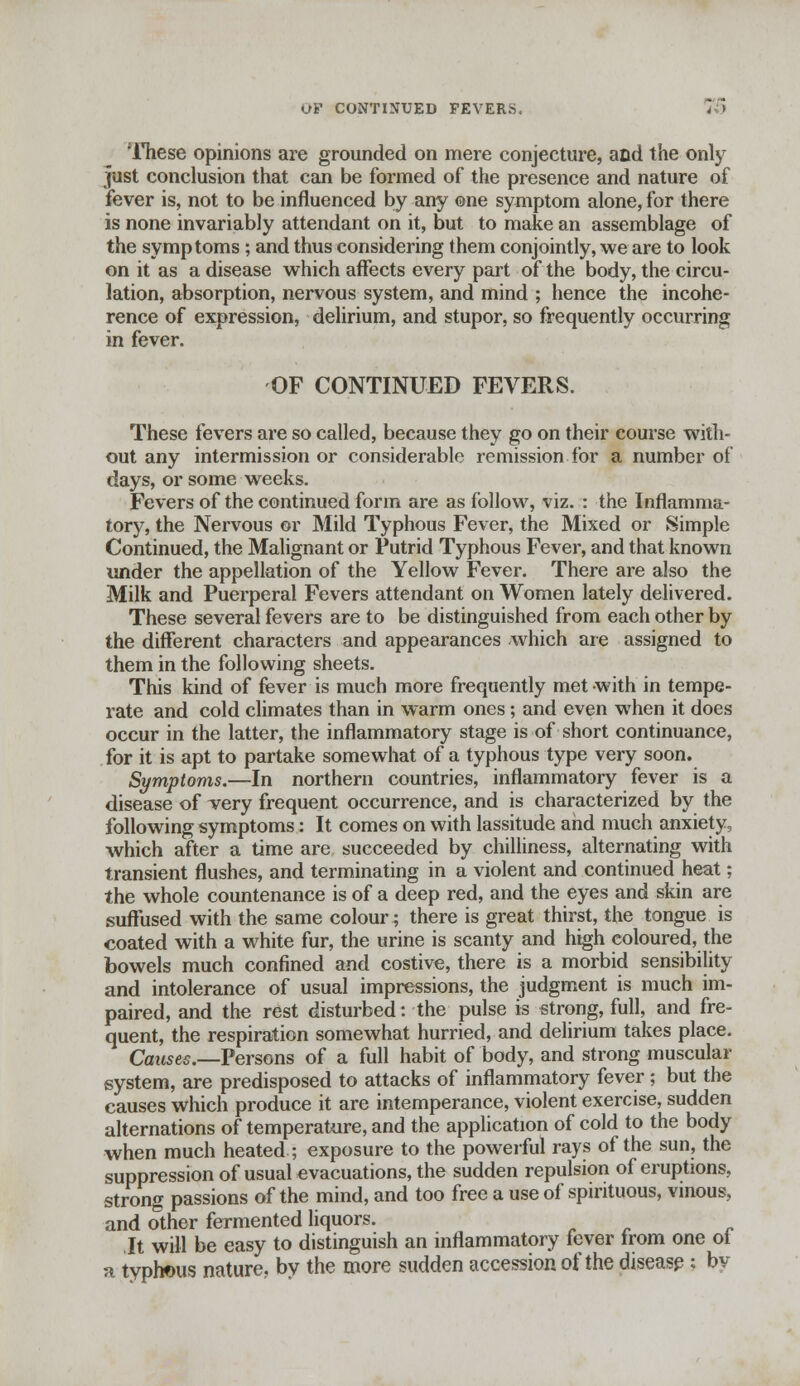 oV CONTINUED FEVERS. 7& 'These opinions are grounded on mere conjecture, and the only just conclusion that can be formed of the presence and nature of fever is, not to be influenced by any ©ne symptom alone, for there is none invariably attendant on it, but to make an assemblage of the symptoms ; and thus considering them conjointly, we are to look on it as a disease which affects every part of the body, the circu- lation, absorption, nervous system, and mind ; hence the incohe- rence of expression, delirium, and stupor, so frequently occurring in fever. OF CONTINUED FEVERS. These fevers are so called, because they go on their course with- out any intermission or considerable remission for a number of days, or some weeks. Fevers of the continued form are as follow, viz. : the Inflamma- tory, the Nervous or Mild Typhous Fever, the Mixed or Simple Continued, the Malignant or Putrid Typhous Fever, and that known under the appellation of the Yellow Fever. There are also the Milk and Puerperal Fevers attendant on Women lately delivered. These several fevers are to be distinguished from each other by the different characters and appearances -which are assigned to them in the following sheets. This kind of fever is much more frequently met with in tempe- rate and cold climates than in warm ones; and even when it does occur in the latter, the inflammatory stage is of short continuance, for it is apt to partake somewhat of a typhous type very soon. Symptoms.—In northern countries, inflammatory fever is a disease of very frequent occurrence, and is characterized by the following symptoms: It comes on with lassitude and much anxiety, which after a time are succeeded by chilliness, alternating with transient flushes, and terminating in a violent and continued heat; the whole countenance is of a deep red, and the eyes and skin are suffused with the same colour; there is great thirst, the tongue is coated with a white fur, the urine is scanty and high coloured, the bowels much confined and costive, there is a morbid sensibility and intolerance of usual impressions, the judgment is much im- paired, and the rest disturbed: the pulse is strong, full, and fre- quent, the respiration somewhat hurried, and delirium takes place. Causec—Persons of a full habit of body, and strong muscular system, are predisposed to attacks of inflammatory fever ; but the causes which produce it are intemperance, violent exercise, sudden alternations of temperature, and the application of cold to the body when much heated ; exposure to the powerful rays of the sun, the suppression of usual evacuations, the sudden repulsion of eruptions, strong passions of the mind, and too free a use of spirituous, vinous, and other fermented liquors. It will be easy to distinguish an inflammatory fever from one of a typhous nature, by the more sudden accession of the disease; by