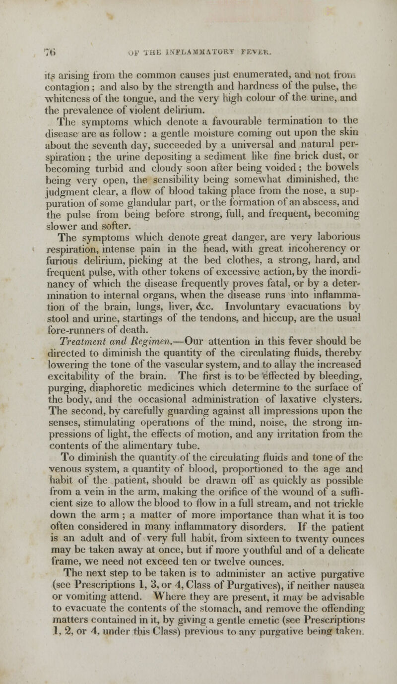its arising from the common causes just enumerated, and not fron contagion; and also by the strength and hardness of the pulse, the whiteness of the tongue, and the very high colour of the urine, and the prevalence of violent delirium. The symptoms which denote a favourable termination to the disease are as follow: a gentle moisture coming out upon the skin about the seventh day, succeeded by a universal and natural per- spiration ; the urine depositing a sediment like fine brick dust, or becoming turbid and cloudy soon after being voided; the bowels being very open, the sensibility being somewhat diminished, the judgment clear, a flow of blood taking place from the nose, a sup- puration of some glandular part, or the formation of an abscess, and the pulse from being before strong, full, and frequent, becoming slower and softer. The symptoms which denote great danger, arc very laborious respiration, intense pain in the head, with great incoherency or furious delirium, picking at the bed clothes, a strong, hard, and frequent pulse, with other tokens of excessive action, by the inordi- nancy of wrhich the disease frequently proves fatal, or by a deter- mination to internal organs, when the disease runs into inflamma- tion of the brain, lungs, liver, &c. Involuntary evacuations by stool and urine, startings of the tendons, and hiccup, are the usual fore-runners of death. Treatment and Regimen.—Our attention in this fever should be directed to diminish the quantity of the circulating fluids, thereby lowering the tone of the vascular system, and to allay the increased excitability of the brain. The first is to be effected by bleeding, purging, diaphoretic medicines which determine to the surface of the body, and the occasional administration of laxative clysters. The second, by carefully guarding against all impressions upon the senses, stimulating operations of the mind, noise, the strong im- pressions of light, the effects of motion, and any irritation from the contents of the alimentary tube. To diminish the quantity of the circulating fluids and tone of the venous system, a quantity of blood, proportioned to the age and habit of the patient, should be drawn oft as quickly as possible from a vein in the arm, making the orifice of the wound of a suffi- cient size to allow the blood to flow in a full stream, and not trickle down the arm; a matter of more importance than what it is too often considered in many inflammatory disorders. If the patient is an adult and of very full habit, from sixteen to twenty ounces may be taken away at once, but if more youthful and of a delicate frame, we need not exceed ten or twelve ounces. The next step to be taken is to administer an active purgative (see Prescriptions 1, 3, or 4, Class of Purgatives), if neither nausea or vomiting attend. Where they are present, it may be advisable to evacuate the contents of the stomach, and remove the offending matters contained in it, by giving a gentle emetic (see Prescriptions 1, % or 4, under this Class) previous to any purgative being taken.