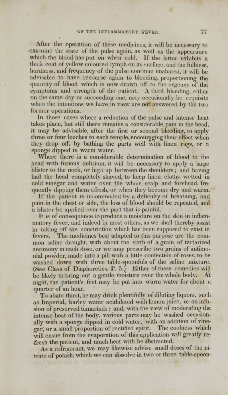 OP THE INFLAMMATORY FEVER. Vt After the operation of these medicines, it will be necessary to -examine the state of the pulse again, as well as the appearance which the blood has put on when cold. If the latter exhibits a thick coat of yellow coloured lymph on its surface, and the fullness, hardness, and frequency of the pulse continue unabated, it will be advisable to have recourse again to bleeding, proportioning the quantity of blood which is now drawn off to the urgency of the symptoms and strength of the patient. A third bleeding, either on the same day or succeeding one, may occasionally be requisite when the intentions we have in view are not answered by the two former operations. In those cases where a reduction of the pulse and intense heat lakes place, but still there remains a considerable pain in the head, it may be advisable, after the first or second bleeding, to apply three or four leeches to each temple, encouraging their effect when they drop off, by bathing the parts well with linen rags, or a sponge dipped in warm water. Where there is a considerable determination of blood to the head with furious delirium, it will be necessary to apply a large blister to the neck, or hig'i up between the shoulders ; and hoving had the head completely shaved, to keep linen cloths wetted in cold vinegar and water over the whole scalp and forehead, fre- quently dipping them afresh, or when they become dry and warm. If the patient is incommoded by a difficulty of breathing, and pain in the chest or side, the loss ot blood should be repeated, and a blister be applied over the part that is painful. It is of consequence to produce a moisture on the skin in inflam- matory fever, and indeed in most others, as we shall thereby assist in taking off the constriction which has been supposed to exist in fevers. The medicines best adapted to this purpose are the com- mon saline draught, with about the sixth of a grain of tartarized antimony in each dose, or we may prescribe two grains of antimo- nial powder, made into a pill with a little confection of roses, to be washed down with three table-spoonfuls of the saline mixture. (See Class of Diaphoretics. P. 5.) Either of these remedies will be likely to bring out a gentle moisture over the whole body. At night, the patient's feet may be put into warm water for about a quarter of an hour. To abate thirst, he may drink plentifully of diluting liquors, such as Imperial, barley water acidulated with lemon juice, or an infu- sion of preserved tamarinds ; and, with the view of moderating the intense heat of the body, various parts may be washed occasion- ally with a sponge dipped in cold water, with an addition of vine- war,' or a small proportion of rectified spirit. The coolness which will ensue from the evaporation of this application will greatly re- fresh the patient, and much heat with be abstracted. As a refrigerant, we may likewise advise small doses of the ni- trate of potash, which we can dissolve in two or three table-spoon-