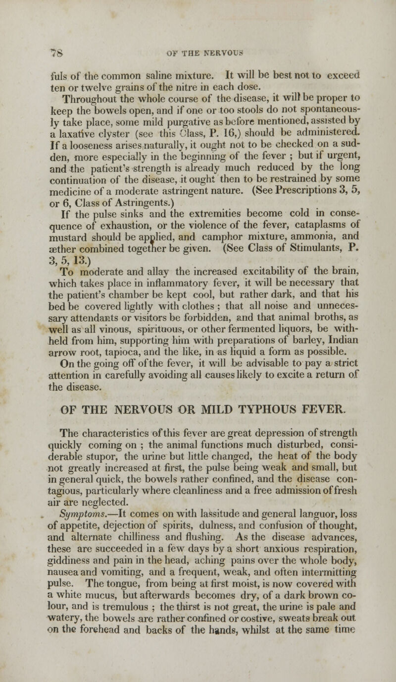 fuls of the common saline mixture. It will be best not to exceed ten or twelve grains of the nitre in each dose. Throughout the whole course of the disease, it will be proper to keep the bowels open, and if one or too stools do not spontaneous- ly take place, some mild purgative as before mentioned, assisted by a laxative clyster (see this Class, P. 16,) should be administered If a looseness arises naturally, it ought not to be checked on a sud- den, more especially in the beginning of the fever ; but if urgent, and the patient's strength is already much reduced by the long continuation of the disease, it ought then to be restrained by some medicine of a moderate astringent nature. (See Prescriptions 3, 5, or 6, Class of Astringents.) If the pulse sinks and the extremities become cold in conse- quence of exhaustion, or the violence of the fever, cataplasms of mustard should be applied, and camphor mixture, ammonia, and aether combined together be given. (See Class of Stimulants, P. 3,5,13.) To moderate and allay the increased excitability of the brain, which takes place in inflammatory fever, it will be necessary that the patient's chamber be kept cool, but rather dark, and that his bed be covered lightly with clothes ; that all noise and unneces- sary attendants or visitors be forbidden, and that animal broths, as well as all vinous, spirituous, or other fermented liquors, be with- held from him, supporting him with preparations of barley, Indian arrow root, tapioca, and the like, in as liquid a form as possible. On the going off of the fever, it will be advisable to pay a strict attention in carefully avoiding all causes likely to excite a return of the disease. OF THE NERVOUS OR MILD TYPHOUS FEVER. The characteristics of this fever are great depression of strength quickly coming on ; the animal functions much disturbed, consi- derable stupor, the urine but little changed, the heat of the body not greatly increased at first, the pulse being weak and small, but in general quick, the bowels rather confined, and the disease con- tagious, particularly where cleanliness and a free admission of fresh air are neglected. Symptoms.—It comes on with lassitude and general languor, loss of appetite, dejection of spirits, dulness, and confusion of thought, and alternate chilliness and flushing. As the disease advances, these are succeeded in a few days by a short anxious respiration, giddiness and pain in the head, aching pains over the whole body, nausea and vomiting, and a frequent, weak, and often intermitting pulse. The tongue, from being at first moist, is now covered with a white mucus, but afterwards becomes dry, of a dark brown co- lour, and is tremulous ; the thirst is not great, the urine is pale and watery, the bowels are rather confined or costive, sweats break out on the forehead and backs of the hands, whilst at the same time