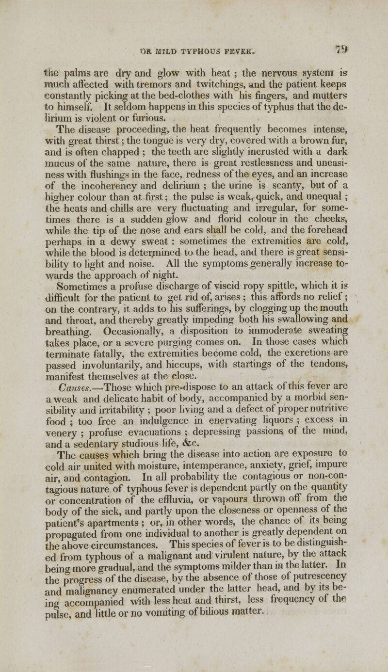 the palms are dry and glow with heat ; the nervous system is much affected with tremors and twitchings, and the patient keeps constantly picking at the bed-clothes with his fingers, and mutters to himself. It seldom happens in this species of typhus that the de- lirium is violent or furious. The disease proceeding, the heat frequently becomes intense, with great thirst; the tongue is very dry, covered with a brown fur, and is often chapped ; the teeth are slightly incrusted with a dark mucus of the same nature, there is great restlessness and uneasi- ness with flushings in the face, redness of the eyes, and an increase of the incoherency and delirium ; the urine is scanty, but of a higher colour than at first; the pulse is weak, quick, and unequal ; the heats and chills are very fluctuating and irregular, for some- times there is a sudden glow and florid colour in the cheeks, while the tip of the nose and ears shall be cold, and the forehead perhaps in a dewy sweat : sometimes the extremities are cold, while the blood is determined to the head, and there is great sensi- bility to light and noise. All the symptoms generally increase to- wards the approach of night. Sometimes a profuse discharge of viscid ropy spittle, which it is difficult for the patient to get rid of, arises ; this affords no relief; on the contrary, it adds to his sufferings, by clogging up the mouth and throat, and thereby greatly impeding both his swallowing and breathing. Occasionally, a disposition to immoderate sweating takes place, or a severe purging comes on. In those cases which terminate fatally, the extremities become cold, the excretions are passed involuntarily, and hiccups, with startings of the tendons* manifest themselves at the close. Causes.—Those which pre-dispose to an attack of this fever are a weak and delicate habit of body, accompanied by a morbid sen- sibility and irritability ; poor living and a defect of proper nutritive food } too free an indulgence in enervating liquors ; excess in venery ; profuse evacuations ; depressing passions of the mind, and a sedentary studious life, &c. The causes which bring the disease into action are exposure to cold air united with moisture, intemperance, anxiety, grief, impure air, and contagion. In all probability the contagious or non-con- tagious nature of typhous fever is dependent partly on the quantity or concentration of the effluvia, or vapours thrown off from the body of the sick, and partly upon the closeness or openness of the patient's apartments ; or, in other words, the chance of its being propagated from one individual to another is greatly dependent on the above circumstances. This species of fever is to be distinguish- ed from typhous of a malignant and virulent nature, by the attack being more gradual, and the symptoms milder than in the latter. In the progress of the disease, by the absence of those of putrescency and malignancy enumerated under the latter head, and by its be- ing accompanied with less heat and thirst, less frequency of the pulse, and little or no vomiting of bilious matter.