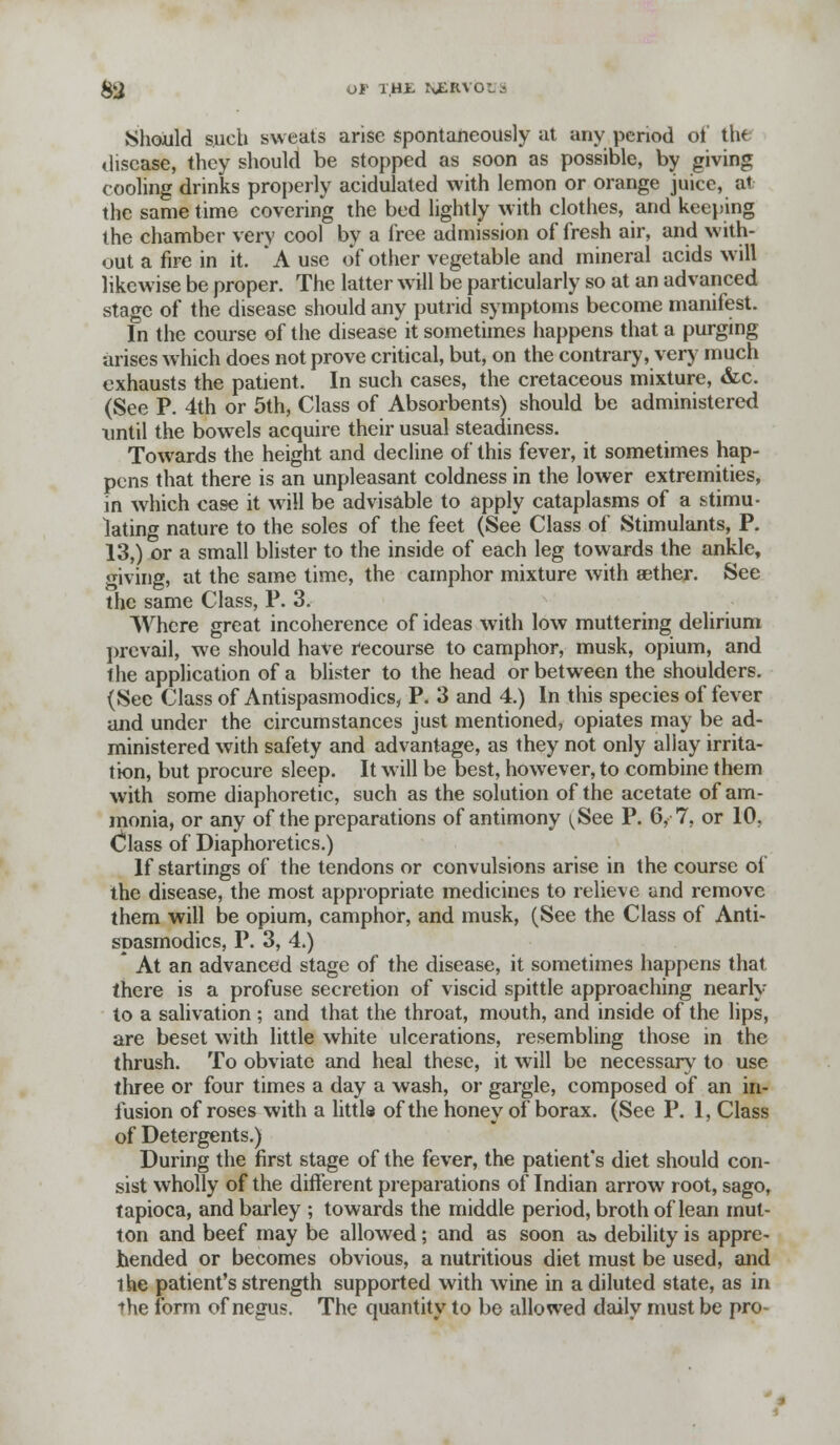 &J OF 1HJL \ER%< Should such sweats arise spontaneously at any period ot' tt« disease, they should be stopped as soon as possible, by giving cooling drinks properly acidulated with lemon or orange juice, at the same time covering the bed lightly with clothes, and keeping the chamber very cool by a free admission of fresh air, and with- out a fire in it. A use of other vegetable and mineral acids will likewise be proper. The latter will be particularly so at an advanced stage of the disease should any putrid symptoms become manifest. In the course of the disease it sometimes happens that a purging arises which does not prove critical, but, on the contrary, very much exhausts the patient. In such cases, the cretaceous mixture, &c. (See P. 4th or 5th, Class of Absorbents) should be administered until the bowels acquire their usual steadiness. Towards the height and decline of this fever, it sometimes hap- pens that there is an unpleasant coldness in the lower extremities, in which case it will be advisable to apply cataplasms of a stimu- lating nature to the soles of the feet (See Class of Stimulants, P. 13,) or a small blister to the inside of each leg towards the ankle, giving, at the same time, the camphor mixture with eether. See the same Class, P. 3. Where great incoherence of ideas with low muttering delirium prevail, we should have recourse to camphor, musk, opium, and the application of a blister to the head or between the shoulders. (Sec Class of Antispasmodics, P. 3 and 4.) In this species of fever and under the circumstances just mentioned, opiates may be ad- ministered with safety and advantage, as they not only allay irrita- tion, but procure sleep. It will be best, however, to combine them with some diaphoretic, such as the solution of the acetate of am- monia, or any of the preparations of antimony {See P. 6, 7, or 10, Class of Diaphoretics.) If startings of the tendons or convulsions arise in the course of the disease, the most appropriate medicines to relieve and remove them will be opium, camphor, and musk, (See the Class of Anti- spasmodics, P. 3, 4.) * At an advanced stage of the disease, it sometimes happens that there is a profuse secretion of viscid spittle approaching nearly to a salivation ; and that the throat, mouth, and inside of the lips, are beset with little white ulcerations, resembling those in the thrush. To obviate and heal these, it will be necessary to use three or four times a day a wash, or gargle, composed of an in- fusion of roses with a little of the honey of borax. (See P. 1, Class of Detergents.) During the first stage of the fever, the patient's diet should con- sist wholly of the different preparations of Indian arrow root, sago, tapioca, and barley ; towards the middle period, broth of lean mut- ton and beef may be allowed; and as soon a& debility is appre- hended or becomes obvious, a nutritious diet must be used, and the patient's strength supported with wine in a diluted state, as in the form of negus. The quantity to be allowed daily must be pro-