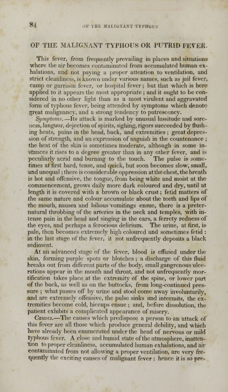§4 OV T&K MALIGXANT TVlHOL'i OP THE MALIGNANT TYPHOUS OR PUTRID FEVER. This fever, from frequently prevailing in places and situations where the air becomes contaminated from accumulated human ex- halations, and not paying a proper attention to ventilation, and strict cleanliness, is known under various names, such as jail i'ever^ camp or garrison fever, or hospital fever; but that which is here applied to it appears the most appropriate ; and it ought to be con- sidered in no other light than as a most virulent and aggravated form of typhous fever, being attended by symptoms which denote great malignancy, and a strong tendency to putrescency. Symptoms. —Its attack is marked by unusual lassitude and sore- ness, languor, dejection of spirits, sighing, rigors succeeded by flush- ing heats, pains in the head, back, and extremities ; great depres- sion of strength, and an expression of anguish in the countenance ; the heat of the skin is sometimes moderate, although in some in- stances it rises to a degree greater than in any other fever, and is peculiarly acrid and burning to the touch. The pulse is some- times at first hard, tense, and quick, but soon becomes slow, small, <tnd unequal; there is considerable oppression at the chest, the breath is hot and offensive, the tongue, from being white and moist at the commencement, grows daily more dark coloured and dry, until at length it is covered with a brown or black crust; fetid matters of the same nature and colour accumulate about the teeth and lips of the mouth, nausea and bilious vomitings ensue^ there is a preter- natural throbbing of the arteries in the neck and temples, with in- tense pain in the head and singing in the ears, a ferrety redness of the eyes, and perhaps a ferocious delirium. The urine, at first, is pale, then becomes extremely high coloured and sometimes fetid : in the last stage of the fever, it not unfrequently deposits a black sediment. At an advanced stage of the fever, blood is effused under the skin, forming purple spots or blotches ; a discharge of this fluid breaks out from different parts of the body, small gangrenous ulce- rations appear in the mouth and throat, and not unfrequently mor- tification takes place at the extremity of the spine, or lower part of the back, as well as on the buttocks, from long-continued pres- sure ; what passes off by urine and stool come away involuntarily, and are extremely offensive, the pulse sinks and intermits, the ex- tremities become cold, hiccups ensue ; and, before dissolution, the patient exhibits a complicated appearance of misery. Causes.—The causes which predispose a person to an attack of this fever are all those which produce general debility, and which have already been enumerated under the head of nervous or mild typhous fever. A close and humid state of the atmosphere, inatten- tion to proper cleanliness, accumulated human exhalations, and air contaminated from not allowing a proper ventilation, are very fre- quently the exciting causes of malignant fever : hence it is so pre-