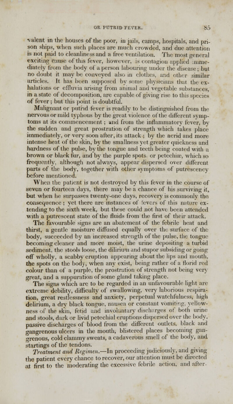OR PUTRID FEVEK. $5 valent in the houses of the poor, in jails, camps, hospitals, and pri- son ships, when such places are much crowded, and due attention is not paid to cleanliness and a free ventilation. The most general exciting cause of this fever, however, is contagion apphed imme- diately from the body of a person labouring under the disease; but no doubt it may be conveyed also in clothes, and other similar articles. It has been supposed by some physicians that the ex- halations or effluvia arising from animal and vegetable substances, in a state of decomposition, are capable of giving rise to this species of fever; but this point is doubtful. Malignant or putrid fever is readily to be distinguished from the nervous or mild typhous by the great violence of the different symp- toms at its commencement; and from the inflammatory fever, by the sudden and great prostration of strength which takes place immediately, or very soon after, its attack ; by the acrid and more intense heat of the skin, by the smallness yet greater quickness and hardness of the pulse, by the tongue and teeth being coated with a brown or black fur, and by the purple spots or petechia;, which so frequently, although not always, appear dispersed over different, parts of the body, together with other symptoms of putrescency before mentioned. When the patient is not destroyed by this fever in the course of seven or fourteen days, there may be a chance of his surviving it, but when he surpasses twenty-one days, recovery is commonly the consequence; yet there are instances of levers of this nature ex- tending to the sixth week, but these could not have been attended with a putrescent state of the fluids from the first of their attack. The favourable signs are an abatement of the febrile heat and thirst, a gentle moisture diffused equally over the surface of the body, succeeded by an increased strength of the pulse, the tongue becoming cleaner and more moist, the urine depositing a turbid sediment, the stools loose, the dilirium and stupor subsiding or going off wholly, a scabby eruption appearing about the lips and mouth, the spots on the body, when any exist, being rather of a florid red colour than of a purple, the prostration of strength not being very great, and a suppuration of some gland taking place. The signs which are to be regarded in an unfavourable light are extreme debility, difficulty of swallowing, very laborious respira- tion, great restlessness and anxiety, perpetual watchfulness, high delirium, a dry black tongue, nausea or constant vomiting, yellow- ness of the skin, fetid and involuntary discharges of both urine and stools, dark or livid petechial eruptions dispersed over the body, passive discharges of blood from the different outlets, black and gangrenous ulcers in the mouth, blistered places becoming gan- grenous, cold clammy sweats, a cadaverous smell of the body, and startings of the tendons. Treatment and Regimen.—In proceeding judiciously, and giving the patient every chance to recover, our attention must be directed at first to the moderating the excessive febrile action, and after-