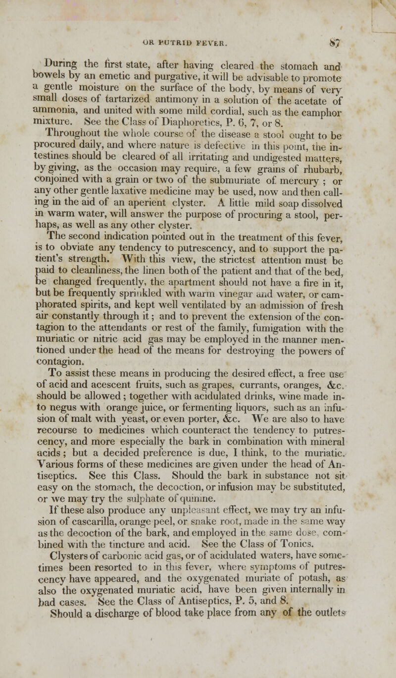 During the first state, after having cleared the stomach and bowels by an emetic and purgative, it will be advisable to promote a gentle moisture on the surface of the body, by means of very small doses of tartarized antimony in a solution of the acetate of ammonia, and united with some mild cordial, such as the camphor mixture. See the Class of Diaphoretics, P. 6, 7, or 8. Throughout the whole course of the disease a stool ought to be procured daily, and where nature is defective in this point, the in- testines should be cleared of all irritating and undigested matters, by giving, as the occasion may require, a few grains of rhubarb, conjoined with a grain or two of the submuriate of mercury ; or any other gentle laxative medicine may be used, now and then call- ing in the aid of an aperient clyster. A little mild soap dissolved in warm water, will answer the purpose of procuring a stool, per- haps, as well as any other clyster. The second indication pointed out in the treatment of this fever, is to obviate any tendency to putrescency, and to support the pa- tient's strength. With this view, the strictest attention must be paid to cleanliness, the linen both of the patient and that of the bed, be changed frequently, the apartment should not have a fire in it, but be frequently sprinkled with warm vinegar ai*d water, or cam- phorated spirits, and kept well ventilated by an admission of fresh air constantly through it; and to prevent the extension of the con- tagion to the attendants or rest of the family, fumigation with the muriatic or nitric acid gas may be employed in the manner men- tioned under the head of the means for destroying the powers of contagion. To assist these means in producing the desired effect, a free use of acid and acescent fruits, such as grapes, currants, oranges, &c should be allowed; together with acidulated drinks, wine made in- to negus with orange juice, or fermenting liquors, such as an infu- sion of malt with yeast, or even porter, &c. We are also to have recourse to medicines which counteract the tendency to putres- cency, and more especially the bark in combination with mineral acids; but a decided preference is due, I think, to the muriatic. Various forms of these medicines are given under the head of An- tiseptics. See this Class. Should the bark in substance not sit easy on the stomach, the decoction, or infusion may be substituted, or we may try the sulphate of quinine. If these also produce any unpleasant effect, we may tiy an infu- sion of cascarilla, orange peel, or snake root, made in the some way as the decoction of the bark, and employed in the same dose com- bined with the tincture and acid. See the Class of Tonics. Clysters of carbonic acid gas, or of acidulated waters, have some- times been resorted to in this fever, where symptoms of putres- cency have appeared, and the oxygenated muriate of potash, as also the oxygenated muriatic acid, have been given internally in bad cases. See the Class of Antiseptics, P. 5, and 8. Should a discharge of blood take place from any of the outlets