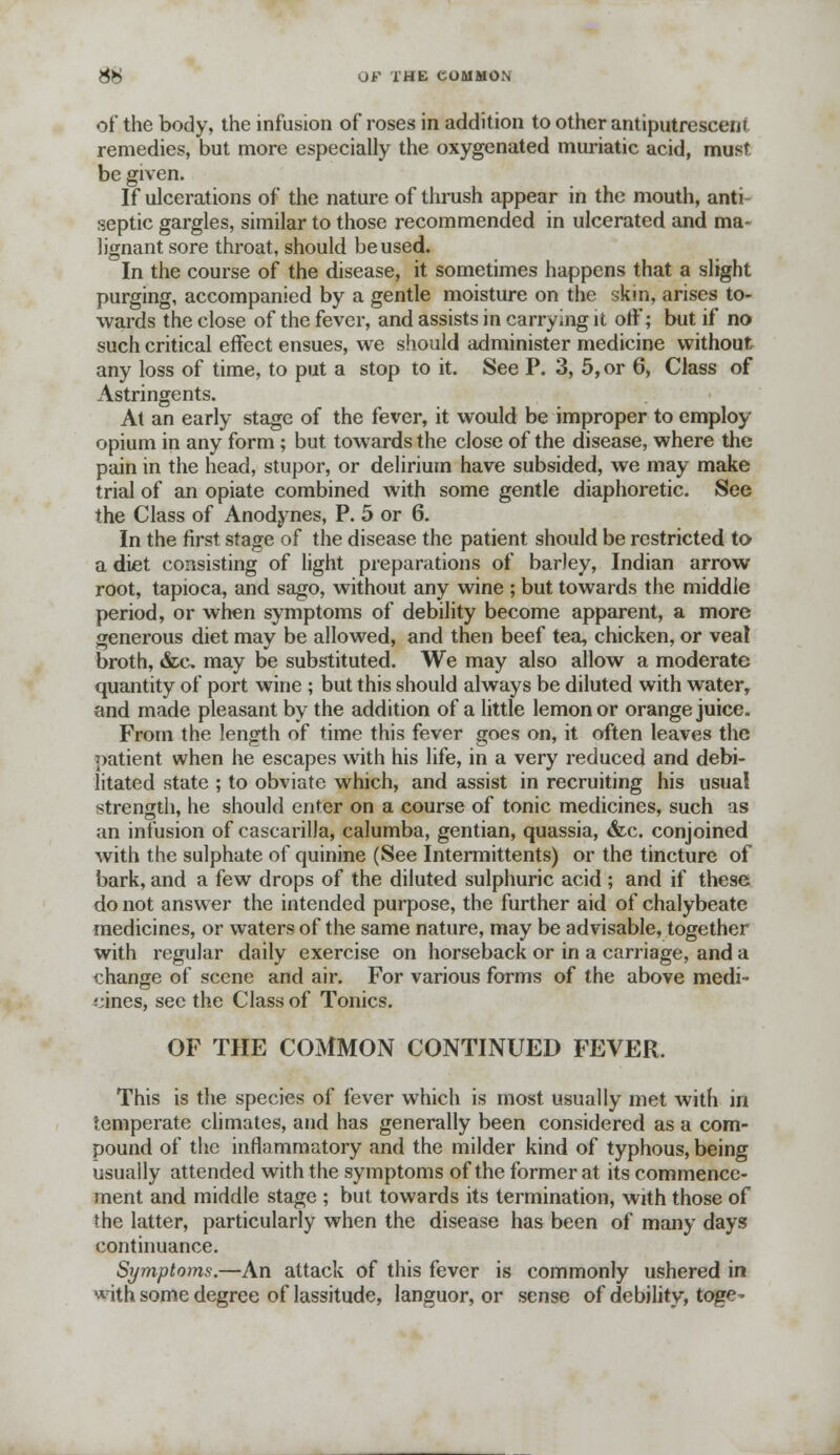 of the body, the infusion of roses in addition to other antiputresceni remedies, but more especially the oxygenated muriatic acid, must be given. If ulcerations of the nature of thrush appear in the mouth, anti- septic gargles, similar to those recommended in ulcerated and ma- lignant sore throat, should be used. In the course of the disease, it sometimes happens that a slight purging, accompanied by a gentle moisture on the skm, arises to- wards the close of the fever, and assists in carrying it off; but if no such critical effect ensues, we should administer medicine without, any loss of time, to put a stop to it. See P. 3, 5, or 6, Class of Astringents. At an early stage of the fever, it would be improper to employ opium in any form; but towards the close of the disease, where the pain in the head, stupor, or delirium have subsided, we may make trial of an opiate combined with some gentle diaphoretic. See the Class of Anodynes, P. 5 or 6. In the first stage of the disease the patient should be restricted to a diet consisting of light preparations of barley, Indian arrow root, tapioca, and sago, without any wine ; but towards the middle period, or when symptoms of debility become apparent, a more generous diet may be allowed, and then beef tea, chicken, or veal broth, &c may be substituted. We may also allow a moderate quantity of port wine ; but this should always be diluted with water, and made pleasant by the addition of a little lemon or orange juice. From the length of time this fever goes on, it often leaves the patient when he escapes with his life, in a very reduced and debi- litated state ; to obviate which, and assist in recruiting his usual strength, he should enter on a course of tonic medicines, such as an infusion of cascarilla, calumba, gentian, quassia, &c. conjoined with the sulphate of quinine (See Intermittents) or the tincture of bark, and a few drops of the diluted sulphuric acid ; and if these do not answer the intended purpose, the further aid of chalybeate medicines, or waters of the same nature, may be advisable, together with regular daily exercise on horseback or in a carriage, and a change of scene and air. For various forms of the above medi- cines, sec the Class of Tonics. OF THE COMMON CONTINUED FEVER. This is the species of fever which is most usually met with in temperate climates, and has generally been considered as a com- pound of the inflammatory and the milder kind of typhous, being usually attended with the symptoms of the former at its commence- ment and middle stage ; but towards its termination, with those of the latter, particularly when the disease has been of many days continuance. Symptoms.—An attack of this fever is commonly ushered in *7ith some degree of lassitude, languor, or sense of debility, toge-