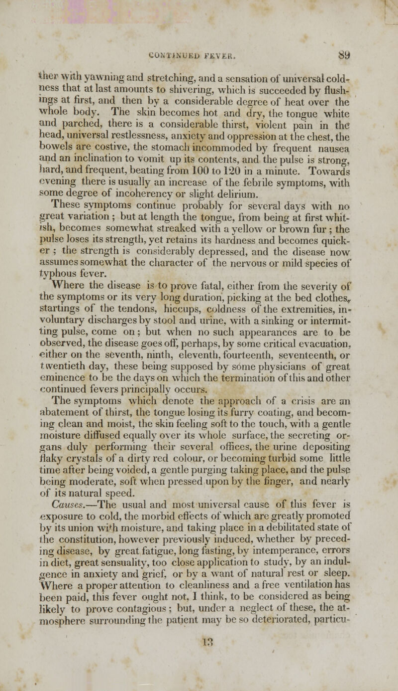 CONTINUED i'KVER. 8t> Iher with yawning and stretching, and a sensation oi' universal cold- ness that at last amounts to shivering, which is succeeded by flush- ings at first, and then by a considerable degree of heat over the whole body. The skin becomes hot and dry, the tongue white and parched, there is a considerable thirst, violent pain in the head, universal restlessness, anxiety and oppression at the chest, the bowels are costive, the stomach incommoded by frequent nausea and an inclination to vomit up its contents, and the pulse is strong, hard, and frequent, beating from 100 to 120 in a minute. Towards evening there is usually an increase of the febrile symptoms, with some degree of incoherency or slight delirium. These symptoms continue probably for several days with no great variation ; but at length the tongue, from being at first whit- ish, becomes somewhat streaked with a yellow or brown fur ; the pulse loses its strength, yet retains its hardness and becomes quick- er ; the strength is considerably depressed, and the disease now assumes somewhat the character of the nervous or mild species of typhous fever. Where the disease is to prove fatal, either from the severity of the symptoms or its very long duration, picking at the bed clothes, startings of the tendons, hiccups, coldness of the extremities, in- voluntary discharges by stool and urine, with a sinking or intermit- ting pulse, come on; but when no such appearances are to be observed, the disease goes off, perhaps, by some critical evacuation, either on the seventh, ninth, eleventh, fourteenth, seventeenth, or t iventieth day, these being supposed by some physicians of great eminence to be the days on which the termination of this and other continued fevers principally occurs. The symptoms which denote the approach of a crisis are an abatement of thirst, the tongue losing its furry coating, and becom- ing clean and moist, the skin feeling soft to the touch, with a gentle moisture diffused equally over its whole surface, the secreting or- gans duly performing their several offices, the urine depositing flaky crystals of a dirty red colour, or becoming turbid some little time after being voided, a gentle purging taking place, and the pulse being moderate, soft when pressed upon by the finger, and nearly of its natural speed. Causes.—The usual and most universal cause of this fever is exposure to cold, the morbid effects of which are greatly promoted by its union wi^h moisture, and taking place in a debilitated state of the constitution, however previously induced, whether by preced- ing disease, by great fatigue, long fasting, by intemperance, errors in diet, great sensuality, too close application to study, by an indul- gence in anxiety and grief, or by a want of natural rest or sleep. Where a proper attention to cleanliness and a free ventilation has been paid, this fever ought not, I think, to be considered as being likely to prove contagious ; but, under a neglect of these, the at- mosphere surrounding the patient may be so deteriorated, partial- is