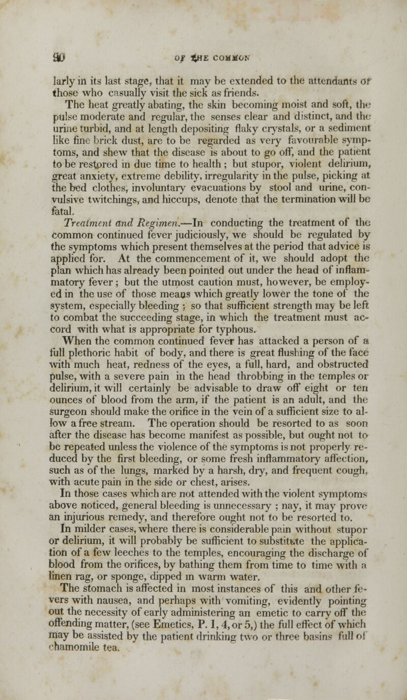 larly in its last stage, that it may be extended to the attendants or those who casually visit the sick as friends. The heat greatly abating, the skin becoming moist and soft, th< pulse moderate and regular, the senses clear and distinct, and the urine turbid, and at length depositing flaky crystals, or a sediment like fine brick dust, are to be regarded as very favourable symp- toms, and shew that the disease is about to go oft, and the patient to be restored in due time to health ; but stupor, violent delirium, great anxiety, extreme debility, irregularity in the pulse, picking at the bed clothes, involuntary evacuations by stool and urine, con- vulsive twitchings, and hiccups, denote that the termination will be fatal. Treatment and Regimen.—In conducting the treatment of the common continued fever judiciously, we should be regulated by the symptoms which present themselves at the period that advice is applied for. At the commencement of it, we should adopt the plan which has already been pointed out under the head of inflam- matory fever; but the utmost caution must, however, be employ- ed in the use of those means which greatly lower the tone of the system, especially bleeding ; so that sufficient strength may be left to combat the succeeding stage, in which the treatment must ac- cord with what is appropriate for typhous. When the common continued fever has attacked a person of a full plethoric habit of body, and there is great flushing of the face with much heat, redness of the eyes, a full, hard, and obstructed pulse, with a severe pain in the head throbbing in the temples or delirium, it will certainly be advisable to draw off eight or ten ounces of blood from the arm, if the patient is an adult, and the surgeon should make the orifice in the vein of a sufficient size to al- low a free stream. The operation should be resorted to as soon after the disease has become manifest as possible, but ought not to be repeated unless the violence of the symptoms is not properly re- duced by the first bleeding, or some fresh inflammatory affection, such as of the lungs, marked by a harsh, dry, and frequent cough, with acute pain in the side or chest, arises. In those cases which are not attended with the violent symptoms above noticed, general bleeding is unnecessary ; nay, it may prove an injurious remedy, and therefore ought not to be resorted to. In milder cases, where there is considerable pain without stupor or delirium, it will probably be sufficient to substitute the applica- tion of a few leeches to the temples, encouraging the discharge of blood from the orifices, by bathing them from time to time with a linen rag, or sponge, dipped m warm water. The stomach is affected in most instances of this and other fe- vers with nausea, and perhaps with vomiting, evidently pointing out the necessity of early administering an emetic to carry off the offending matter, (see Emetics, P. 1,4, or 5,) the full effect of which may be assisted by the patient drinking two or three basins full of chamomile tea.