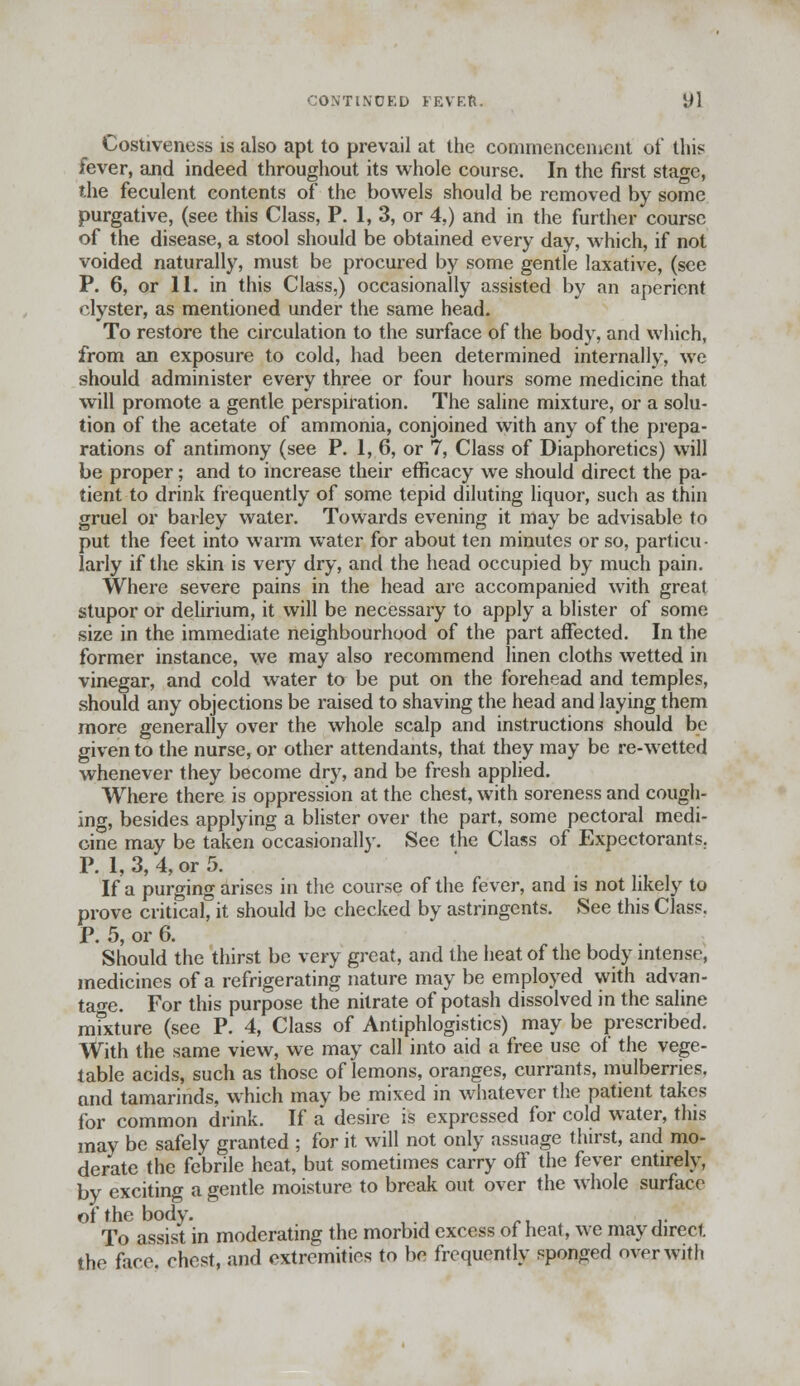 CONTINUED FEVF.ft. yl Costiveness is also apt to prevail at the commencement of this fever, and indeed throughout its whole course. In the first stage, the feculent contents of the bowels should be removed by some purgative, (see this Class, P. 1, 3, or 4,) and in the further course of the disease, a stool should be obtained every day, which, if not voided naturally, must be procured by some gentle laxative, (see P. 6, or 11. in this Class,) occasionally assisted by an aperient clyster, as mentioned under the same head. To restore the circulation to the surface of the body, and which, from an exposure to cold, had been determined internally, we should administer every three or four hours some medicine that will promote a gentle perspiration. The saline mixture, or a solu- tion of the acetate of ammonia, conjoined with any of the prepa- rations of antimony (see P. 1, 6, or 7, Class of Diaphoretics) will be proper; and to increase their efficacy we should direct the pa- tient to drink frequently of some tepid diluting liquor, such as thin gruel or barley water. Towards evening it may be advisable to put the feet into warm water for about ten minutes or so, particu- larly if the skin is very dry, and the head occupied by much pain. Where severe pains in the head are accompanied with great stupor or delirium, it will be necessary to apply a blister of some size in the immediate neighbourhood of the part affected. In the former instance, we may also recommend linen cloths wetted in vinegar, and cold water to be put on the forehead and temples, should any objections be raised to shaving the head and laying them more generally over the whole scalp and instructions should be given to the nurse, or other attendants, that they may be re-wetted whenever they become dry, and be fresh applied. Where there is oppression at the chest, with soreness and cough- ing, besides applying a blister over the part, some pectoral medi- cine may be taken occasionally. See the Class of Expectorants. P. 1, 3, 4, or 5. If a purging arises in the course of the fever, and is not likely to prove critical, it should be checked by astringents. See this Class. P. 5, or 6. Should the thirst be very great, and the heat of the body intense, medicines of a refrigerating nature may be employed with advan- tage. For this purpose the nitrate of potash dissolved in the saline mfxture (see P. 4, Class of Antiphlogistics) may be prescribed. With the same view, we may call into aid a free use of the vege- table acids, such as those of lemons, oranges, currants, mulberries, and tamarinds, which may be mixed in whatever the patient takes for common drink. If a desire is expressed for cold water, this may be safely granted ; for it will not only assuage thirst, and mo- derate the febrile heat, but sometimes carry off the fever entirely, by exciting a gentle moisture to break out over the whole surface of the body. To assist in moderating the morbid excess of heat, we may direct the faro, chest, and extremities to be frequently sponged over with