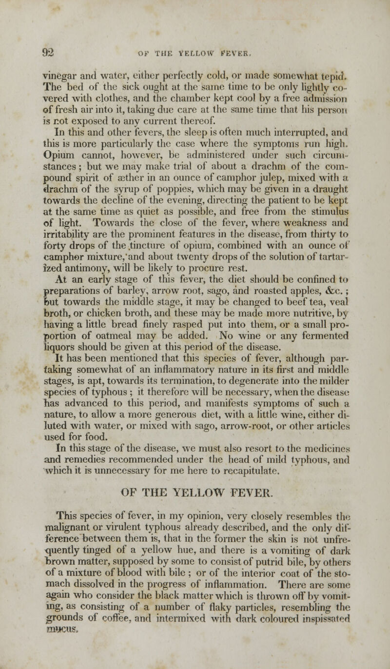 vinegar and water, either perfectly cold, or made somewhat tepid. The bed of the sick ought at the same time to be only lightly co- vered with clothes, and the chamber kept cool by a free admission of fresh air into it, taking due care at the same time that his person is not exposed to any current thereof. In this and other fevers, the sleep is often much interrupted, and this is more particularly the case where the symptoms run high. Opium cannot, however, be administered under such circum- stances ; but we may make trial of about a drachm of the com- pound spirit of aether in an ounce of camphor julep, mixed with a. drachm of the syrup of poppies, which may be given in a draught towards the decline of the evening, directing the patient to be kept at the same time as quiet as possible, and free from the stimulus of light. Towards the close of the fever, where weakness and irritability are the prominent features in the disease, from thirty to forty drops of the .tincture of opium, combined with an ounce of camphor mixture,'and about twenty drops of the solution of tartar- ized antimony, will be likely to procure rest. At an early stage of this fever, the diet should be confined to preparations of barley, arrow root, sago, and roasted apples, &c.; but towards the middle stage, it may be changed to beef tea, veal broth, or chicken broth, and these may be made more nutritive, by having a little bread finely rasped put into them, or a small pro- portion of oatmeal may be added. No wine or any fermented liquors should be given at this period of the disease. It has been mentioned that this species of fever, although par- taking somewhat of an inflammatory nature in its first and middle stages, is apt, towards its termination, to degenerate into the milder species of typhous ; it therefore will be necessary, when the disease has advanced to this period, and manifests symptoms of such a nature, to allow a more generous diet, with a little wine, either di- luted with water, or mixed with sago, arrow-root, or other articles used for food. In this stage of the disease, we must also resort to the medicines and remedies recommended under the head of mild typhous, and which it is unnecessary for me here to recapitulate. OF THE YELLOW FEVER. This species of fever, in my opinion, very closely resembles tin; malignant or virulent typhous already described, and the only dif- ference between them is, that in the former the skin is not unfre- <niently tinged of a yellow hue, and there is a vomiting of dark lsrown matter, supposed by some to consist of putrid bile, by others of a mixture of blood with bile ; or of the interior coat of the sto- mach dissolved in the progress of inflammation. There are some again who consider the black matter which is thrown off by vomit- ing, as consisting of a number of flaky particles, resembling the grounds of coffee, and intermixed with dark coloured inspissated mucus.