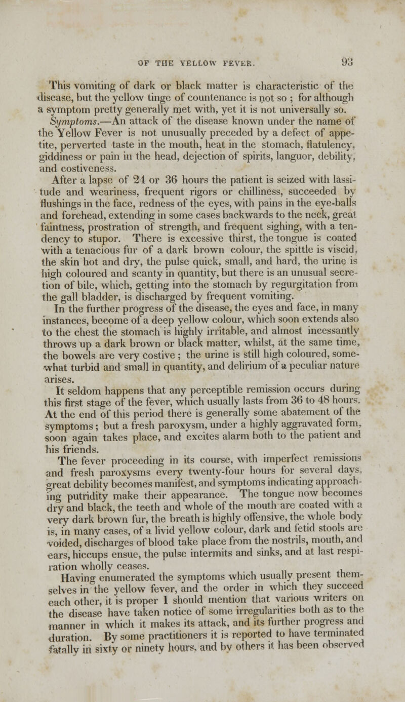 This vomiting of dark or black matter is characteristic of the disease, but the yellow tinge of countenance is not so ; for although a symptom pretty generally met with, yet it is not universally so. Symptoms.—An attack of the disease known under the name of the Yellow Fever is not unusually preceded by a defect of appe- tite, perverted taste in the mouth, heat in the stomach, flatulency, giddiness or pain in the head, dejection of spirits, languor, debility, and costiveness. After a lapse of 24 or 36 hours the patient is seized with lassi- tude and weariness, frequent rigors or chilliness, succeeded by flushings in the face, redness of the eyes, with pains in the eye-balls and forehead, extending in some cases backwards to the neck, great faintness, prostration of strength, and frequent sighing, with a ten- dency to stupor. There is excessive thirst, the tongue is coated with a tenacious fur of a dark brown colour, the spittle is viscid, the skin hot and dry, the pulse quick, small, and hard, the urine is high coloured and scanty in quantity, but there is an unusual secre- tion of bile, which, getting into the stomach by regurgitation from the gall bladder, is discharged by frequent vomiting. In the further progress of the disease, the eyes and face, in many instances, become of a deep yellow colour, which soon extends also to the chest the stomach is highly irritable, and almost incessantly throws up a dark brown or black matter, whilst, at the same time, the bowels are very costive ; the urine is still high coloured, some- what turbid and small in quantity, and delirium of a peculiar nature arises. It seldom happens that any perceptible remission occurs during this first stage of the fever, which usually lasts from 36 to 48 hours. At the end of this period there is generally some abatement of the symptoms; but a fresh paroxysm, under a highly aggravated form, soon again takes place, and excites alarm both to the patient and his friends. The fever proceeding in its course, with imperfect remissions and fresh paroxysms every twenty-four hours for several days, great debility becomes manifest, and symptoms indicating approach- ing putridity make their appearance. The tongue now becomes dry and black, the teeth and whole of the mouth are coated with a very dark brown fur, the breath is highly offensive, the whole body is, in many cases, of a livid yellow colour, dark and fetid stools are voided, discharges of blood take place from the nostrils, mouth, and ears, hiccups ensue, the pulse intermits and sinks, and at last respi- ration wholly ceases. Having enumerated the symptoms which usually present them- selves in the yellow fever, and the order in which they succeed each other, it is proper I should mention that various writers on the disease have taken notice of some irregularities both as to the manner in which it makes its attack, and its further progress and duration. By some practitioners it is reported to have terminated fatally in sixty or ninety hours, and bv others it has been observed