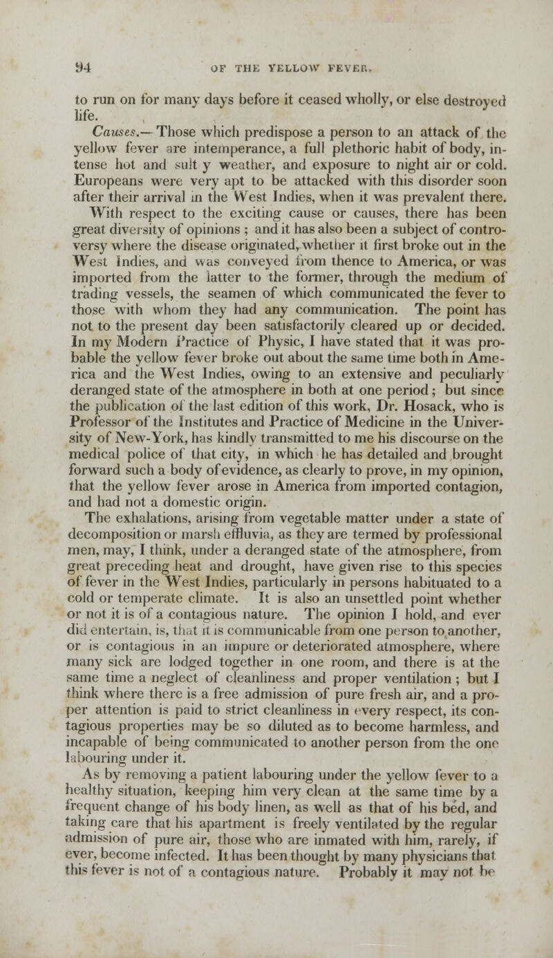 to run on for many days before it ceased wholly, or else destroyed life. Causes.— Those which predispose a person to an attack of the yellow fever qre intemperance, a full plethoric habit of body, in- tense hot and suit y weather, and exposure to night air or cold. Europeans were very apt to be attacked with this disorder soon after their arrival in the West Indies, when it was prevalent there. With respect to the exciting cause or causes, there has been great diversity of opinions ; and it has also been a subject of contro- versy where the disease originated, whether it first broke out in the West Jndies, and was conveyed from thence to America, or was imported from the latter to the former, through the medium of trading vessels, the seamen of which communicated the fever to those with whom they had any communication. The point has not to the present day been satisfactorily cleared up or decided. In my Modern Practice of Physic, I have stated that it was pro- bable the yellow fever broke out about the same time both in Ame- rica and the West Indies, owing to an extensive and peculiarly deranged state of the atmosphere in both at one period; but since the publication oi the last edition of this work, Dr. Hosack, who is Professor of the Institutes and Practice of Medicine in the Univer- sity of New-York, has kindly transmitted to me his discourse on the medical police of that city, in which he has detailed and brought forward such a body of evidence, as clearly to prove, in my opinion, that the yellow fever arose in America from imported contagion, and had not a domestic origin. The exhalations, arising from vegetable matter under a state of decomposition or marsh effluvia, as they are termed by professional men, may, I think, under a deranged state of the atmosphere, from great preceding heat and drought, have given rise to this species of fever in the West Indies, particularly in persons habituated to a cold or temperate climate. It is also an unsettled point whether or not it is of a contagious nature. The opinion I hold, and ever did entertain, is, that it is communicable from one person to,another, or is contagious in an impure or deteriorated atmosphere, where many sick are lodged together in one room, and there is at the same time a neglect of cleanliness and proper ventilation ; but I think where there is a free admission of pure fresh air, and a pro- per attention is paid to strict cleanliness in every respect, its con- tagious properties may be so diluted as to become harmless, and incapable of being communicated to another person from the one labouring under it. As by removing a patient labouring under the yellow fever to a healthy situation, keeping him very clean at the same time by a frequent change of his body linen, as well as that of his bed, and taking care that his apartment is freely ventilated by the regular admission of pure air, those who are inmated with him, rarely, if ever, become infected. It has been thought by many physicians that this fever is not of a contagious nature. Probably it may not b<