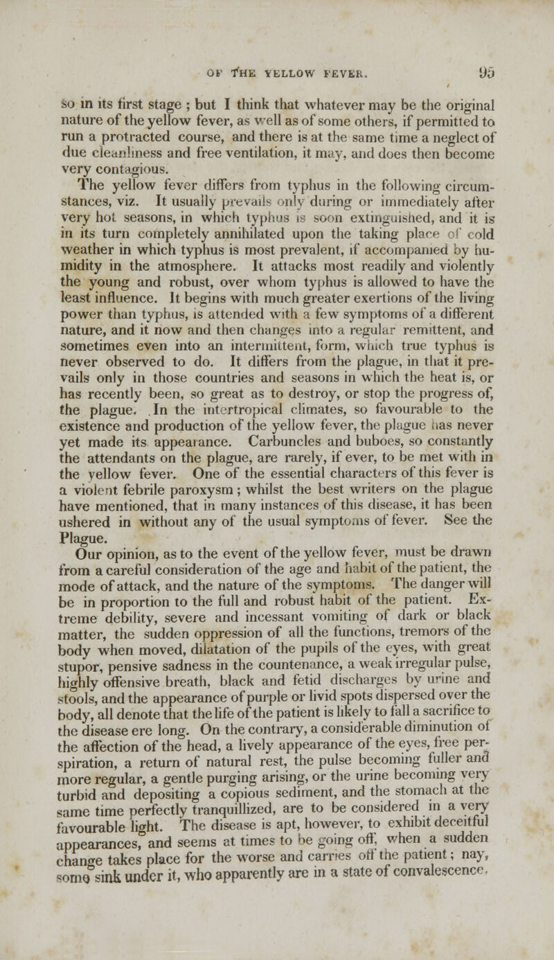 SO m its first stage ; but I think that whatever may be the original nature of the yellow fever, as veil as of some others, if permitted to run a protracted course, and there is at the same time a neglect of due cleanliness and free ventilation, it may, and does then become very contagious. The yellow fever differs from typhus in the following circum- stances, viz. It usually prevails only during or immediately after very hot seasons, in which typhus is soon extinguished, and it is in its turn completely annihilated upon the taking place of cold weather in which typhus is most prevalent, if accompanied by hu- midity in the atmosphere. It attacks most readily and violently the young and robust, over whom typhus is allowed to have the least influence. It begins with much greater exertions of the living power than typhus, is attended with a few symptoms of a different nature, and it now and then changes into a regular remittent, and sometimes even into an intermittent, form, which true typhus is never observed to do. It differs from the plague, in that it pre- vails only in those countries and seasons in which the heat is, or has recently been, so great as to destroy, or stop the progress of, the plague. In the intertropical climates, so favourable to the existence and production of the yellow fever, the plague has never yet made its appeaiance. Carbuncles and buboes, so constantly the attendants on the plague, are rarely, if ever, to be met with in the yellow fever. One of the essential characters of this fever is a violent febrile paroxysm; whilst the best writers on the plague have mentioned, that in many instances of this disease, it has been ushered in without any of the usual symptoais of fever. See the Plague. Our opinion, as to the event of the yellow fever, must be drawn from a careful consideration of the age and habit of the patient, the mode of attack, and the nature of the symptoms. The danger will be in proportion to the full and robust habit of the patient. Ex- treme debility, severe and incessant vomiting of dark or black matter, the sudden oppression of all the functions, tremors of the body when moved, dilatation of the pupils of the eyes, with great stupor, pensive sadness in the countenance, a weak irregular pulse, highly offensive breath, black and fetid discharges by urine and stools, and the appearance of purple or livid spots dispersed over the body, all denote that the life of the patient is likely to fall a sacrifice to the disease ere long. On the contrary, a considerable diminution of the affection of the head, a lively appearance of the eyes, free per- spiration, a return of natural rest, the pulse becoming fuller and more regular, a gentle purging arising, or the urine becoming very turbid and depositing a copious sediment, and the stomach at the same time perfectly tranquillized, are to be considered m a very favourable light. The disease is apt, however, to exhibit deceitful appearances, and seems at times to be going off, when a sudden change takes place for the worse and carries off the patient; nay, some sink under it, who apparently are in a state of convalescence.