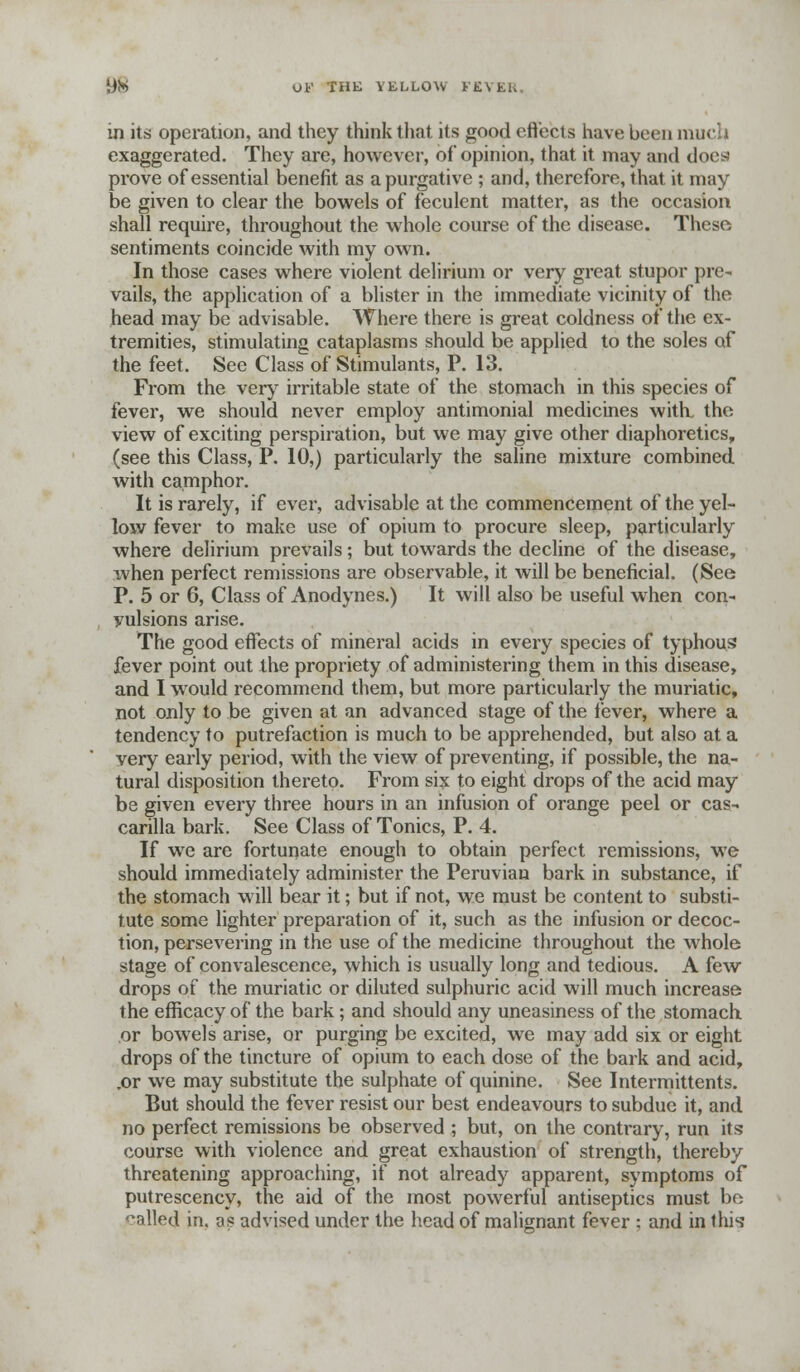 m its operation, and they think that its good effects have been much exaggerated. They are, however, of opinion, that it may and does prove of essential benefit as a purgative ; and, therefore, that it may be given to clear the bowels of feculent matter, as the occasion shall require, throughout the whole course of the disease. These sentiments coincide with my own. In those cases where violent delirium or very great stupor pre- vails, the application of a blister in the immediate vicinity of the head may be advisable. Where there is great coldness of the ex- tremities, stimulating cataplasms should be applied to the soles of the feet. See Class of Stimulants, P. 13. From the very irritable state of the stomach in this species of fever, we should never employ antimonial medicines with the view of exciting perspiration, but we may give other diaphoretics, (see this Class, P. 10,) particularly the saline mixture combined with camphor. It is rarely, if ever, advisable at the commencement of the yel- low fever to make use of opium to procure sleep, particularly where delirium prevails; but towards the decline of the disease, when perfect remissions are observable, it will be beneficial. (See P. 5 or 6, Class of Anodynes.) It will also be useful when con- vulsions arise. The good eftects of mineral acids in every species of typhous fever point out the propriety of administering them in this disease, and I would recommend them, but more particularly the muriatic, not only to be given at an advanced stage of the fever, where a tendency to putrefaction is much to be apprehended, but also at a very early period, with the view of preventing, if possible, the na- tural disposition thereto. From six to eight drops of the acid may be given every three hours in an infusion of orange peel or cas- carilla bark. See Class of Tonics, P. 4. If we are fortunate enough to obtain perfect remissions, we should immediately administer the Peruvian bark in substance, if the stomach will bear it; but if not, we must be content to substi- tute some lighter preparation of it, such as the infusion or decoc- tion, persevering in the use of the medicine throughout the whole stage of convalescence, which is usually long and tedious. A few drops of the muriatic or diluted sulphuric acid will much increase the efficacy of the bark; and should any uneasiness of the stomach or bowels arise, or purging be excited, we may add six or eight drops of the tincture of opium to each dose of the bark and acid, .or we may substitute the sulphate of quinine. See Intermittents. But should the fever resist our best endeavours to subdue it, and no perfect remissions be observed ; but, on the contrary, run its course with violence and great exhaustion of strength, thereby threatening approaching, if not already apparent, symptoms of putrescency, the aid of the most powerful antiseptics must be '^nlled in. as advised under the head of malignant fever : and in this