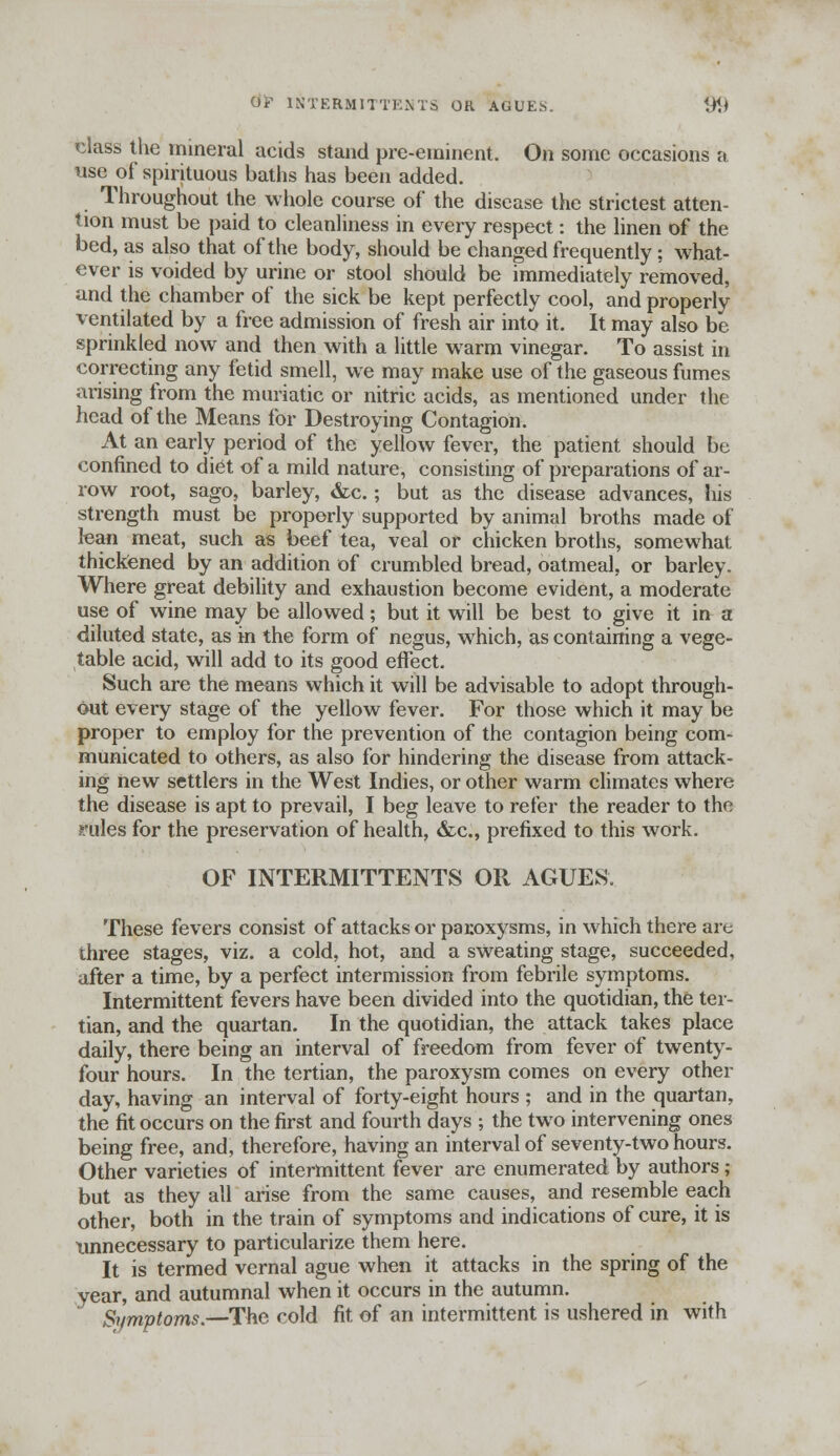 class the mineral acids stand pre-eminent. On some occasions a use of spirituous baths has been added. Throughout the whole course of the disease the strictest atten- tion must be paid to cleanliness in every respect: the linen of the bed, as also that of the body, should be changed frequently; what- ever is voided by urine or stool should be immediately removed, and the chamber of the sick be kept perfectly cool, and properly ventilated by a free admission of fresh air into it. It may also be sprinkled now and then with a little warm vinegar. To assist in correcting any fetid smell, we may make use of the gaseous fumes arising from the muriatic or nitric acids, as mentioned under the head of the Means for Destroying Contagion. At an early period of the yellow fever, the patient should be confined to diet of a mild nature, consisting of preparations of ar- row root, sago, barley, &c.; but as the disease advances, his strength must be properly supported by animal broths made of lean meat, such as beef tea, veal or chicken broths, somewhat thickened by an addition of crumbled bread, oatmeal, or barley. Where great debility and exhaustion become evident, a moderate use of wine may be allowed; but it will be best to give it in a diluted state, as in the form of negus, which, as containing a vege- table acid, will add to its good effect. Such are the means which it will be advisable to adopt through- out every stage of the yellow fever. For those which it may be proper to employ for the prevention of the contagion being com- municated to others, as also for hindering the disease from attack- ing new settlers in the West Indies, or other warm climates where the disease is apt to prevail, I beg leave to refer the reader to the rules for the preservation of health, &c, prefixed to this work. OF INTERMITTENTS OR AGUES. These fevers consist of attacks or paroxysms, in which there are three stages, viz. a cold, hot, and a sweating stage, succeeded, after a time, by a perfect intermission from febrile symptoms. Intermittent fevers have been divided into the quotidian, the ter- tian, and the quartan. In the quotidian, the attack takes place daily, there being an interval of freedom from fever of twenty- four hours. In the tertian, the paroxysm comes on every other day, having an interval of forty-eight hours ; and in the quartan, the fit occurs on the first and fourth days ; the two intervening ones being free, and, therefore, having an interval of seventy-two hours. Other varieties of intermittent fever are enumerated by authors; but as they all arise from the same causes, and resemble each other, both in the train of symptoms and indications of cure, it is unnecessary to particularize them here. It is termed vernal ague when it attacks in the spring of the year, and autumnal when it occurs in the autumn. Symptoms.—The cold fit of an intermittent is ushered in with