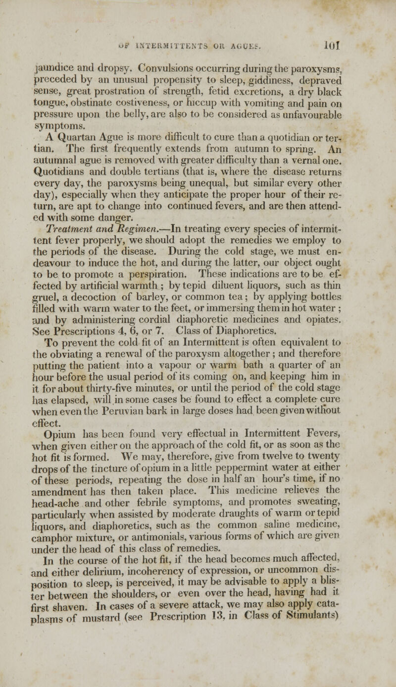 O* IMTEftMITTENTS OK AGtfES, 10! jaundice and dropsy. Convulsions occurring during the paroxysm?, preceded by an unusual propensity to sleep, giddiness, depraved sense, great prostration of strength, fetid excretions, a dry black tongue, obstinate costiveness, or hiccup with vomiting and pain on pressure upon the belly, are also to be considered as unfavourable symptoms. A Quartan Ague is more difficult to cure than a quotidian or ter- tian. The first frequently extends from autumn to spring. An autumnal ague is removed with greater difficulty than a vernal one. Quotidians and double tertians (that is, where the disease returns every day, the paroxysms being unequal, but similar every other day), especially when they anticipate the proper hour of their re- turn, are apt to change into continued fevers, and are then attend- ed with some danger. Treatment and Regimen.—In treating every species of intermit- tent fever properly, we should adopt the remedies we employ to the periods of the disease. During the cold stage, we must en- deavour to induce the hot, and during the latter, our object ought to be to promote a perspiration. These indications are to be ef- fected by artificial warmth ; by tepid diluent liquors, such as thin gruel, a decoction of barley, or common tea; by applying bottles filled with warm water to the feet, or immersing them in hot water ; and by administering cordial diaphoretic medicines and opiates. See Prescriptions 4, 6, or 7. Class of Diaphoretics. To prevent the cold fit of an Intermittent is often equivalent to J he obviating a renewal of the paroxysm altogether; and therefore putting the patient into a vapour or warm bath a quarter of an hour before the usual period of its coming on, and keeping him in it for about thirty-five minutes, or until the period of the cold stage has elapsed, will,in some cases be found to effect a complete cure when even the Peruvian bark in large doses had been given without effect. Opium has been found very effectual in Intermittent Fevers, when given either on the approach of the cold fit, or as soon as the hot fit is formed. We may, therefore, give from twelve to twenty drops of the tincture of opium in a little peppermint water at either of these periods, repeating the dose in half an hour's time, if no amendment has then taken place. This medicine relieves the head-ache and other febrile symptoms, and promotes sweating, particularly when assisted by moderate draughts of warm or tepid liquors, and diaphoretics, such as the common saline medicine, camphor mixture, or antimonials, various forms of which are given under the head of this class of remedies. In the course of the hot fit, if the head becomes much affected, and either delirium, incoherency of expression, or uncommon dis- position to sleep, is perceived, it may be advisable to apply a blis- ter between the shoulders, or even over the head, having had it first shaven. In cases of a severe attack, we may also apply cata- plasms of mustard (see Prescription 13, in Class of Stimulants)