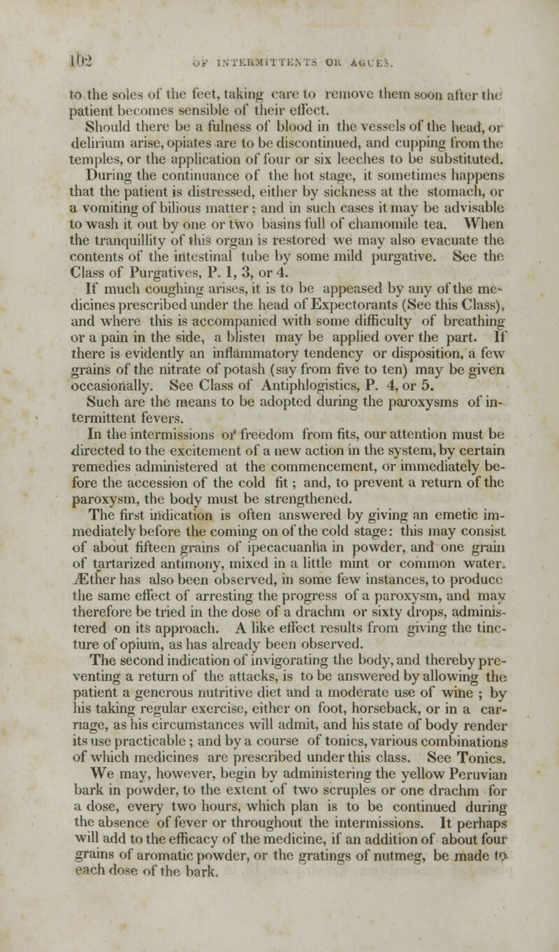 Lb-2 to the soles of the feet, taking care to remove them soon after tin patient becomes sensible of their effect. Should there be a fulness of blood in the vessels of the head, <>i delirium arise, opiates are to be discontinued, and cupping from the temples, or the application of four or six leeches to be substituted. During the continuance of the hot stage, it sometimes happens that the patient is distressed, either by sickness at the stomach, or a vomiting of bilious matter; and in such cases it may be advisable to wash it out by one or two basins full of chamomile tea. When the tranquillity of this organ is restored we may also evacuate the contents of the intestinal tube by some mild purgative. See the Class of Purgatives, P. 1, 3, or 4. If much coughing arises, it is to be appeased by any of the me- dicines prescribed under the head of Expectorants (See this Class), and where this is accompanied with some difficulty of breathing or a pain in the side, a blister may be applied over the part. If there is evidently an inflammatory tendency or disposition, a few grains of the nitrate of potash (say from five to ten) may be given occasionally. See Class of Antiphlogistics, P. 4, or 5. Such are the means to be adopted during the paroxysms of in- termittent fevers. In the intermissions oi* freedom from fits, our attention must be directed to the excitement of a new action in the system, by certain remedies administered at the commencement, or immediately be- fore the accession of the cold fit; and, to prevent a return of the paroxysm, the body must be strengthened. The first indication is often answered by giving an emetic im- mediately before the coming on of the cold stage: this may consist of about fifteen grains of ipecacuanha in powder, and one grain of tartarized antimony, mixed in a little mint or common water. iEther has also been observed, in some few instances, to produce the same effect of arresting the progress of a paroxysm, and may therefore be tried in the dose of a drachm or sixty drops, adminis- tered on its approach. A like effect results from giving the tinc- ture of opium, as has already been observed. The second indication of invigorating the body, and thereby pre- venting a return of the attacks, is to be answered by allowing the patient a generous nutritive diet and a moderate use of wine ; by his taking regular exercise, either on foot, horseback, or in a car- nage, as his circumstances will admit, and his state of body render its use practicable; and by a course of tonics, various combinations of which medicines are prescribed under this class. See Tonics. We may, however, begin by administering the yellow Peruvian bark in powder, to the extent of two scruples or one drachm for a dose, every two hours, which plan is to be continued during the absence of fever or throughout the intermissions. It perhaps will add to the efficacy of the medicine, if an addition of about four grains of aromatic powder, or the gratings of nutmeg, be made to. each dose of the bark.