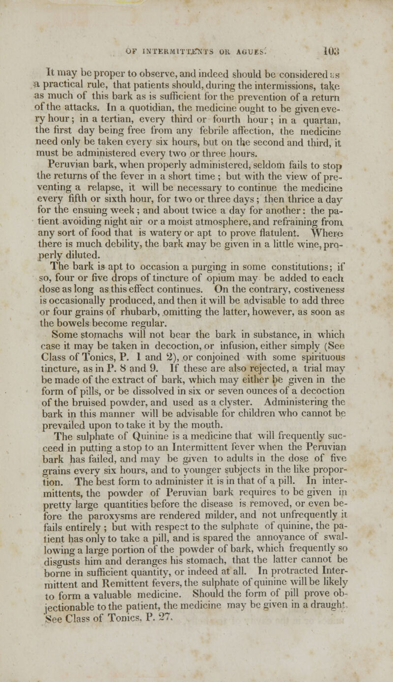 It may be proper to observe, and indeed should be considered ;.s a practical rule, that patients should, during the intermissions, take as much of this bark as is sufficient for the prevention of a return of the attacks. In a quotidian, the medicine ought to be given eve- ry hour; in a tertian, every third or fourth hour; in a quartan, the first day being free from any febrile affection, the medicine need only be taken every six hours, but on the second and third, it must be administered every two or three hours. Peruvian bark, when properly administered, seldom fails to stop the returns of the fever in a short time ; but with the view of pre- venting a relapse, it will be necessary to continue the medicine every fifth or sixth hour, for two or three days; then thrice a day for the ensuing week; and about twice a day for another: the pa- tient avoiding night air or a moist atmosphere, and refraining from any sort of food that is watery or apt to prove flatulent. Where there is much debility, the bark may be given in a little wine, pro- perly diluted. The bark is apt to occasion a purging in some constitutions; if so, four or five drops of tincture of opium may be added to each dose as long as this effect continues. On the contrary, costiveness is occasionally produced, and then it will be advisable to add three or four grains of rhubarb, omitting the latter, however, as soon as the bowels become regular. Some stomachs will not bear the bark in substance, in which case it may be taken in decoction, or infusion, either simply (Sec Class of Tonics, P. 1 and 2), or conjoined with some spirituous tincture, as in P. 8 and 9. If these are also rejected, a trial may be made of the extract of bark, which may either be given in the form of pills, or be dissolved in six or seven ounces of a decoction of the bruised powder, and used as a clyster. Administering the bark in this manner will be advisable for children who cannot be prevailed upon to take it by the mouth. The sulphate of Quinine is a medicine that will frequently suc- ceed in putting a stop to an Intermittent fever when the Peruvian bark has failed, and may be given to adults in the dose of five grains every six hours, and to younger subjects in the like propor- tion. The best form to administer it is in that of a pill. In inter- mittents, the powder of Peruvian bark requires to be given in pretty large quantities before the disease is removed, or even be- fore the paroxysms are rendered milder, and not unfrequently it fails entirely ; but with respect to the sulphate of quinine, the pa- tient has only to take a pill, and is spared the annoyance of swal- lowing a large portion of the powder of bark, which frequently so disgusts him and deranges his stomach, that the latter cannot be borne in sufficient quantity, or indeed at all. In protracted Inter- mittent and Remittent fevers, the sulphate of quinine will be likely to form a valuable medicine. Should the form of pill prove ob- jectionable to the patient, the medicine may be given in a draught See Class of Tonics, P. 27.