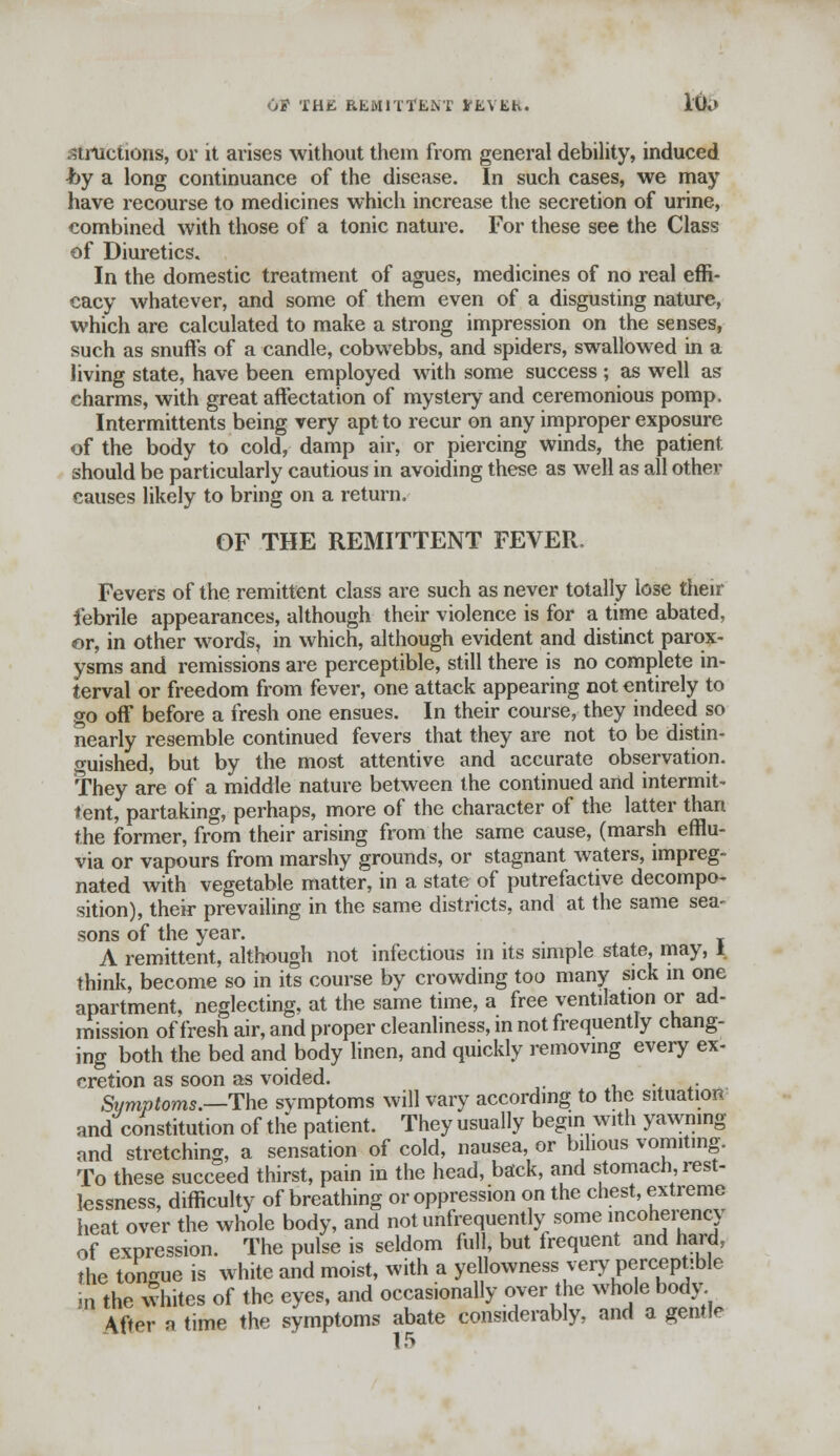 OP THIS REMITTENT iCEVKh. I&5 strtictions, or it arises without them from general debility, induced •by a long continuance of the disease. In such cases, we may have recourse to medicines which increase the secretion of urine, combined with those of a tonic nature. For these see the Class of Diuretics. In the domestic treatment of agues, medicines of no real effi- cacy whatever, and some of them even of a disgusting nature, which are calculated to make a strong impression on the senses, such as snuffs of a candle, cobwebbs, and spiders, swallowed in a living state, have been employed with some success ; as well as charms, with great affectation of mystery and ceremonious pomp. Intermittents being very apt to recur on any improper exposure of the body to cold, damp air, or piercing winds, the patient, should be particularly cautious in avoiding these as well as all other causes likely to bring on a return. OF THE REMITTENT FEVER. Fevers of the remittent class are such as never totally lose their febrile appearances, although their violence is for a time abated, or, in other words, in which, although evident and distinct parox- ysms and remissions are perceptible, still there is no complete in- terval or freedom from fever, one attack appearing not entirely to go off before a fresh one ensues. In their course, they indeed so nearly resemble continued fevers that they are not to be distin- guished, but by the most attentive and accurate observation. They are of a middle nature between the continued and intermit- tent, partaking, perhaps, more of the character of the latter than the former, from their arising from the same cause, (marsh efflu- via or vapours from marshy grounds, or stagnant waters, impreg- nated with vegetable matter, in a state of putrefactive decompo- sition), their prevailing in the same districts, and at the same sea- sons of the year. , A remittent, although not infectious in its simple state, may, I think, become so in its course by crowding too many sick m one apartment, neglecting, at the same time, a free ventilation or ad- mission of fresh air, and proper cleanliness, in not frequently chang- ing both the bed and body linen, and quickly removing every ex- cretion as soon as voided. Symptoms.—The symptoms will vary according to the situation and constitution of the patient. They usually begin with yawning and stretching, a sensation of cold, nausea, or bilious vomiting. To these succeed thirst, pain in the head, back, and stomach, rest- lessness, difficulty of breathing or oppression on the chest, extreme heat over the whole body, and not unfrequently some incoherency of expression. The pulse is seldom full, but frequent and hard, the tongue is white and moist, with a yellowness very perceptible in the whites of the eyes, and occasionally over the whole body After a time the symptoms abate considerably, and a gentle 15