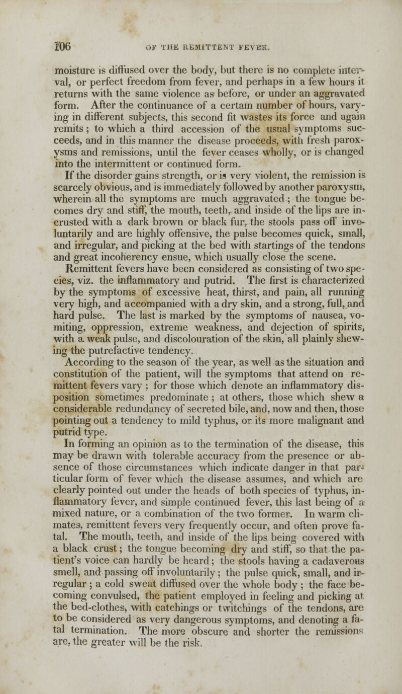 moisture is diffused over the body, but there is no complete inter- val, or perfect freedom from fever, and perhaps in a few hours it returns with the same violence as before, or under an aggravated form. After the continuance of a certain number of hours, vary- ing in different subjects, this second fit wastes its force and again remits; to which a third accession of the usual symptoms suc- ceeds, and in this manner the disease proceeds, with fresh parox- ysms and remissions, until the fever ceases wholly, or is changed into the intermittent or continued form. If the disorder gains strength, or is very violent, the remission is scarcely obvious, and is immediately followed by another paroxysm, wherein all the symptoms are much aggravated; the tongue be- comes dry and stiff*, the mouth, teeth, and inside of the lips are in- crusted with a dark brown or black fur, the stools pass off invo- luntarily and are highly offensive, the pulse becomes quick, small, and irregular, and picking at the bed with startings of the tendons and great incoherency ensue, which usually close the scene. Remittent fevers have been considered as consisting of two spe- cies, viz. the inflammatory and putrid. The first is characterized by the symptoms of excessive heat, thirst, and pain, all running very high, and accompanied with a dry skin, and a strong, full, and hard pulse. The last is marked by the symptoms of nausea, vo- miting, oppression, extreme weakness, and dejection of spirits, with a weak pulse, and discolouration of the skin, all plainly shew- ing the putrefactive tendency. According to the season of the year, as well as the situation and constitution of the patient, will the symptoms that attend on re- mittent fevers vary ; for those which denote an inflammatory dis- position sometimes predominate ; at others, those which shew a considerable redundancy of secreted bile, and, now and then, those pointing out a tendency to mild typhus, or its more malignant and putrid type. In forming an opinion as to the termination of the disease, this may be drawn with tolerable accuracy from the presence or ab- sence of those circumstances which indicate danger in that par- ticular form of fever which the disease assumes, and which are clearly pointed out under the heads of both species of typhus, in- flammatory fever, and simple continued fever, this last being of a mixed nature, or a combination of the two former. In warm cli- mates, remittent fevers very frequently occur, and often prove fa- tal. The mouth, teeth, and inside of the lips being covered with a black crust; the tongue becoming dry and stiff, so that the pa- tient's voice can hardly be heard; the stools having a cadaverous smell, and passing oft* involuntarily; the pulse quick, small, and ir- regular ; a cold sweat diffused over the whole body ; the face be- coming convulsed, the patient employed in feeling and picking at the bed-clothes, with catchings or tvvitchings of the tendons, arc to be considered as very dangerous symptoms, and denoting a fa- tal termination. The more obscure and shorter the remission' are, the greater will be the risk,