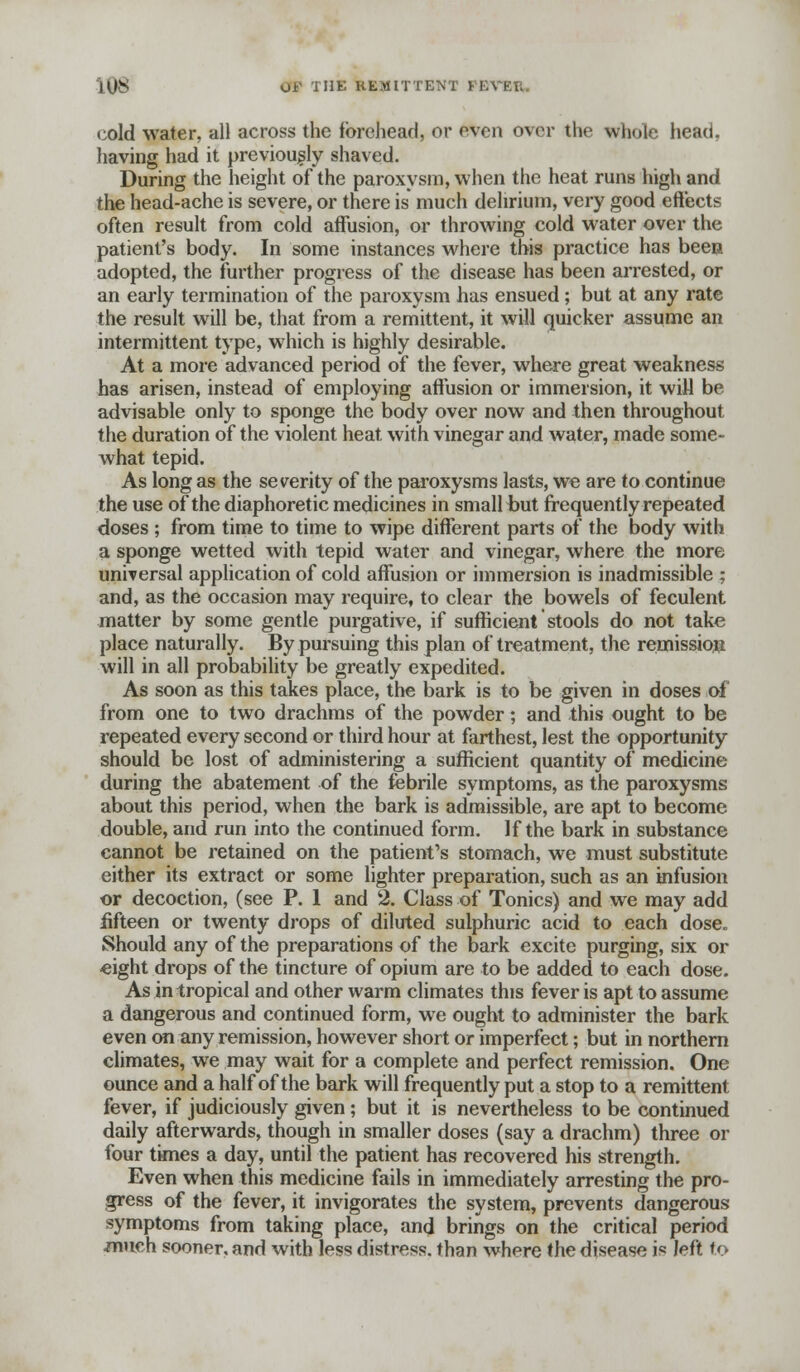 cold water, all across the forehead, or even over the whole head, having had it previously shaved. During the height of the paroxysm, when the heat runs high and the head-ache is severe, or there is much delirium, very good effects often result from cold affusion, or throwing cold water over the patient's body. In some instances where this practice has been adopted, the further progress of the disease has been arrested, or an early termination of the paroxysm has ensued; but at any rate the result will be, that from a remittent, it will quicker assume an intermittent type, which is highly desirable. At a more advanced period of the fever, where great weakness has arisen, instead of employing affusion or immersion, it will be advisable only to sponge the body over now and then throughout the duration of the violent heat with vinegar and water, made some- what tepid. As long as the severity of the paroxysms lasts, we are to continue the use of the diaphoretic medicines in small but frequently repeated doses ; from time to time to wipe different parts of the body with a sponge wetted with tepid water and vinegar, where the more universal application of cold affusion or immersion is inadmissible ; and, as the occasion may require, to clear the bowels of feculent matter by some gentle purgative, if sufficient stools do not take place naturally. By pursuing this plan of treatment, the remission will in all probability be greatly expedited. As soon as this takes place, the bark is to be given in doses of from one to two drachms of the powder; and this ought to be repeated every second or third hour at farthest, lest the opportunity should be lost of administering a sufficient quantity of medicine during the abatement of the febrile symptoms, as the paroxysms about this period, when the bark is admissible, are apt to become double, and run into the continued form. If the bark in substance cannot be retained on the patient's stomach, we must substitute either its extract or some lighter preparation, such as an infusion or decoction, (see P. 1 and 2. Class of Tonics) and we may add fifteen or twenty drops of diluted sulphuric acid to each dose. Should any of the preparations of the bark excite purging, six or «ight drops of the tincture of opium are to be added to each dose. As in tropical and other warm climates this fever is apt to assume a dangerous and continued form, we ought to administer the bark even on any remission, however short or imperfect; but in northern climates, we may wait for a complete and perfect remission. One ounce and a half of the bark will frequently put a stop to a remittent fever, if judiciously given ; but it is nevertheless to be continued daily afterwards, though in smaller doses (say a drachm) three or four times a day, until the patient has recovered his strength. Even when this medicine fails in immediately arresting the pro- gress of the fever, it invigorates the system, prevents dangerous symptoms from taking place, and brings on the critical period much sooner, and with less distress, than where the disease is left to