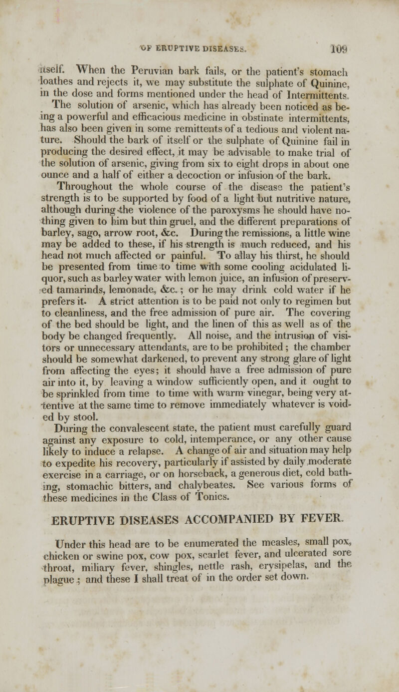 OF ERUPTIVE DISEASES. IG9 itself. When the Peruvian bark fails, or the patient's stomach loathes and rejects it, we may substitute the sulphate of Quinine, in the dose and forms mentioned under the head of Intermittents The solution of arsenic, which has already been noticed as be- ing a powerful and efficacious medicine in obstinate intermittents, has also been given in some remittents of a tedious and violent na- ture. Should the bark of itself or the sulphate of Quinine fail in producing the desired effect, it may be advisable to make trial of the solution of arsenic, giving from six to eight drops in about one ounce and a half of either a decoction or infusion of the bark. Throughout the whole course of the diseasa the patient's strength is to be supported by food of a light but nutritive nature, although during the violence of the paroxysms he should have no- thing given to him but thin gruel, and the different preparations of barley, sago, arrow root, &c. During the remissions, a little wine may be added to these, if his strength is much reduced, and his head not much affected or painful. To allay his thirst, he should be presented from time to time with some cooling acidulated li- quor, such as barley water with lemon juice, an infusion of preserv- ed tamarinds, lemonade, &c.; or he may drink cold water if he prefers it. A strict attention is to be paid not only to regimen but to cleanliness, and the free admission of pure air. The covering of the bed should be light, and the linen of this as well as of the body be changed frequently. All noise, and the intrusion of visi- tors or unnecessary attendants, are to be prohibited; the chamber should be somewhat darkened, to prevent any strong glare of light from affecting the eyes; it should have a free admission of pure air into it, by leaving a window sufficiently open, and it ought to be sprinkled from time to time with warm vinegar, being very at- tentive at the same time to remove immediately whatever is void- ed by stool. During the convalescent state, the patient must carefully guard against any exposure to cold, intemperance, or any other cause likely to induce a relapse. A change of air and situation may help to expedite his recovery, particularly if assisted by daily moderate exercise in a carriage, or on horseback, a generous diet, cold bath- ing, stomachic bitters, and chalybeates. See various forms of these medicines in the Class of Tonics. ERUPTIVE DISEASES ACCOMPANIED BY FEVER. Under this head are to be enumerated the measles, small pox, chicken or swine pox, cow pox, scarlet fever, and ulcerated sore throat, miliary fever, shingles, nettle rash, erysipelas, and the plague .; and these I shall treat of in the order set down.