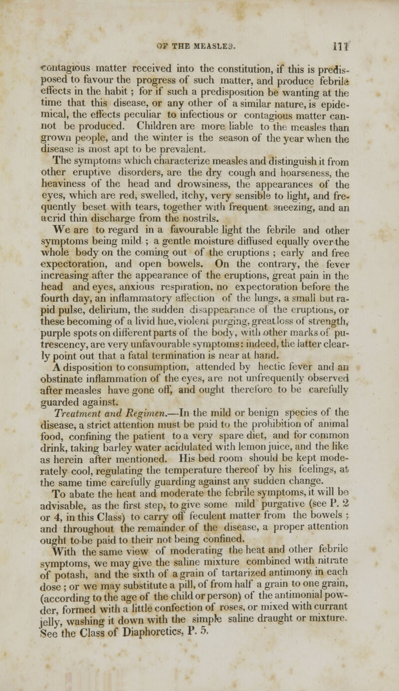O? THE MEASLES HI contagious matter received into the constitution, if this is predis- posed to favour the progress of such matter, and produce febrile: effects in the habit; for if such a predisposition be wanting at the time that this disease, or any other of a similar nature, is epide- mical, the effects peculiar to infectious or contagious matter can- not be produced. Children are more liable to the measles than grown people, and the winter is the season of the year when the disease is most apt to be prevalent. The symptoms which characterize measles and distinguish it from other eruptive disorders, are the dry cough and hoarseness, the heaviness of the head and drowsiness, the appearances of the eyes, which are red, swelled, itchy, very sensible to light, and fre- quently beset with tears, together with frequent sneezing, and an acrid thin discharge from the nostrils. We are to regard in a favourable light the febrile and other symptoms being mild ; a gentle moisture diffused equally over the whole body on the coming out of the eruptions ; early and free expectoration, and open bowels. On the contrary, the fever increasing after the appearance of the eruptions, great pain in the head and eyes, anxious respiration, no expectoration before the fourth day, an inflammatory affection of the lungs, a smali but ra- pid pulse, delirium, the sudden disappearance of the eruptions, or these becoming of a livid hue, violent purging, great less of strength, purple spots on different parts of the body, with other marks of pu- trescency, are very unfavourable symptoms: indeed, the latter clear- ly point out that a fatal termination is near at hand. A disposition to consumption, attended by hectic fever and an obstinate inflammation of the eyes, are not unfrequently observed after measles have gone off, and ought therefore to be carefully guarded against. Treatment and Regimen.—In the mild or benign species of the disease, a strict attention must be paid to the prohibition of animal food, confining the patient to a very spare diet, and for common drink, taking barley water acidulated with lemon juice, and the like as herein after mentioned. His bed room should be kept mode- rately cool, regulating the temperature thereof by his feelings, at the same time carefully guarding against any sudden change. To abate the heat and moderate the febrile symptoms, it will be advisable, as the first step, to give some mild purgative (see P. 2 or 4, in this Class) to carry off feculent matter from the bowels ; and throughout the remainder of the disease, a proper attention ought to be paid to their not being confined. With the same view of moderating the heat and other febrile symptoms, we may give the saline mixture combined with nitrate of potash, and the sixth of a grain of tartarized antimony in each dose ; or we may substitute a pill, of from half a grain to one gram, (according to the age of the child or person) of the antimomal pow- der, formed with a little confection of roses, or mixed with currant jelly, washing it down with the simple saline draught or mixture,