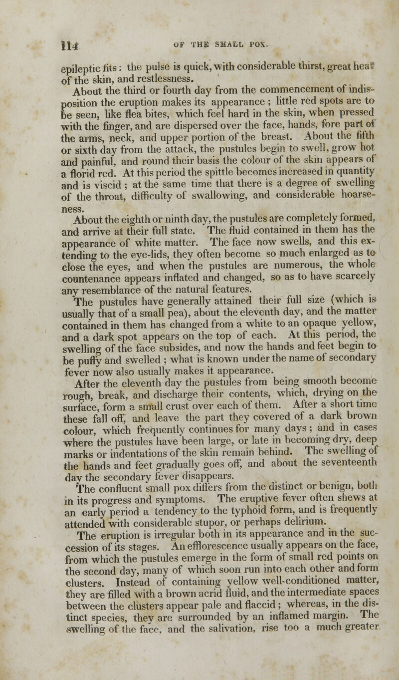 epileptic fits: the pulse is quick, with considerable thirst, great hea§ of the skin, and restlessness. About the third or fourth day from the commencement of indis- Eosition the eruption makes its appearance ; little red spots are to e seen, like flea bites, which feel hard in the skin, when pressed with the finger, and are dispersed over the face, hands, fore part of the arms, neck, and upper portion of the breast. About the fifth or sixth day from the attack, the pustules begin to swell, grow hot and painful, and round their basis the colour of the skin appears of a florid red. At this period the spittle becomes increased in quantity and is viscid ; at the same time that there is a degree of swelling of the throat, difficulty of swallowing, and considerable hoarse- About the eighth or ninth day, the pustules are completely formed, and arrive at their full state. The fluid contained in them has the appearance of white matter. The face now swells, and this ex- tending to the eye-lids, they often become so much enlarged as to close the eyes, and when the pustules are numerous, the whole countenance appears inflated and changed, so as to have scarcely any resemblance of the natural features. The pustules have generally attained their full size (which is usually that of a small pea), about the eleventh day, and the matter contained in them has changed from a white to an opaque yellow, and a dark spot appears on the top of each. At this period, the swelling of the face subsides, and now the hands and feet begin to be puffy and swelled ; what is known under the name of secondary fever now also usually makes it appearance. After the eleventh day the pustules from being smooth become rough, break, and discharge their contents, which, drying on the surface, form a small crust over each of them. After a short time these fall off, and leave the part they covered of a dark brown colour, which frequently continues for many days; and in cases where the pustules have been large, or late in becoming dry, deep marks or indentations of the skin remain behind. The swelling of the hands and feet gradually goes off, and about the seventeenth day the secondary fever disappears. The confluent small pox differs from the distinct or benign, both in its progress and symptoms. The eruptive fever often shews at an early period a tendency to the typhoid form, and is frequently attended with considerable stupor, or perhaps delirium. The eruption is irregular both in its appearance and in the suc- cession of its stages. An efflorescence usually appears on the face, from which the pustules emerge in the form of small red points on the second day, many of which soon run into each other and form clusters. Instead of containing yellow well-conditioned matter, they are filled with a brown acrid fluid, and the intermediate spaces between the clusters appear pale and flaccid; whereas, in the dis- tinct species, they are surrounded by an inflamed margin. The swelling of the face, and the salivation, rise too a much greater