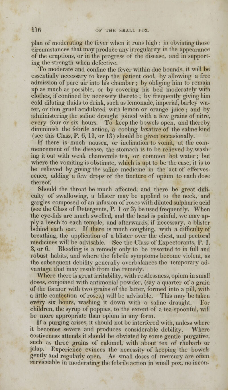 plan of moderating the fever when it runs high ; in obviating tho» circumstances that may produce any irregularity in the appearance of the eruptions, or in the progress of the disease, and in support- ing the strength when defective. To moderate and confine the fever within due bounds, it will be essentially necessary to keep the patient cool, by allowing a free admission of pure air into his chamber ; by obliging him to remain up as much as possible, or by covering his bed moderately with clothes, if confined by necessity thereto ; by frequently giving him cold diluting fluids to drink, such as lemonade, imperial, barley wa- ter, or thin gruel acidulated with lemon or orange juice ; and by administering the saline draught joined with a few grains of nitre, every four or six hours. To keep the bowels open, and thereby dimininish the febrile action, a cooling laxative of the saline kind (see this Class, P. 6, 11, or 13) should be given occasionally. If there is much nausea, or inclination to vomit, at the com- mencement of the disease, the stomach is to be relieved by wash- ing it out with weak chamomile tea, or common hot water; but where the vomiting is obstinate, which is apt to be the case, it is to be relieved by giving the saline medicine in the act of efferves- cence, adding a few drops of the tincture of opium to each dose thereof. Should the throat be much affected, and there be great diffi- culty of swallowing, a blister may be applied to the neck, and gargles composed of an infusion of roses with diluted sulphuric acid (see the Class of Detergents, P. 1 or 3) be used frequently. When the eye-lids are much swelled, and the head is painful, we may ap- ply a leech to each temple, and afterwards, if necessary, a blister behind each ear. If there is much coughing, with a difficulty of breathing, the application of a blister over the chest, and pectoral medicines will be advisable. See the Class of Expectorants, P. 1, 3, or 6. Bleeding is a remedy only to be resorted to in full and robust habits, and where the febrile symptoms become violent, as the Subsequent debility generally overbalances the temporary ad- vantage that may result from the remedy. Where there is great irritability, with restlessness, opium in small doses, conjoined with antimonial powder, (say a quarter of a grain of the former with two grains of the latter, formed into a pill, with a little confection of roses,) will be advisable. This may be taken every six hours, washing it down with a saline draught. For children, the syrup of poppies, to the extent of a tea-spoonful, will be more appropriate than opium in any form. If a purging arises, it should not be interfered with, unless where it becomes severe and produces considerable debility. Where costiveness attends it should be obviated by some gentle purgative, such as three grains of calomel, with about ten of rhubarb or jalap. Experience evinces the necessity of keeping the bowels gently and regularly open. As small doses of mercury are often serviceable in moderating the febrile action in small pox. no inconv