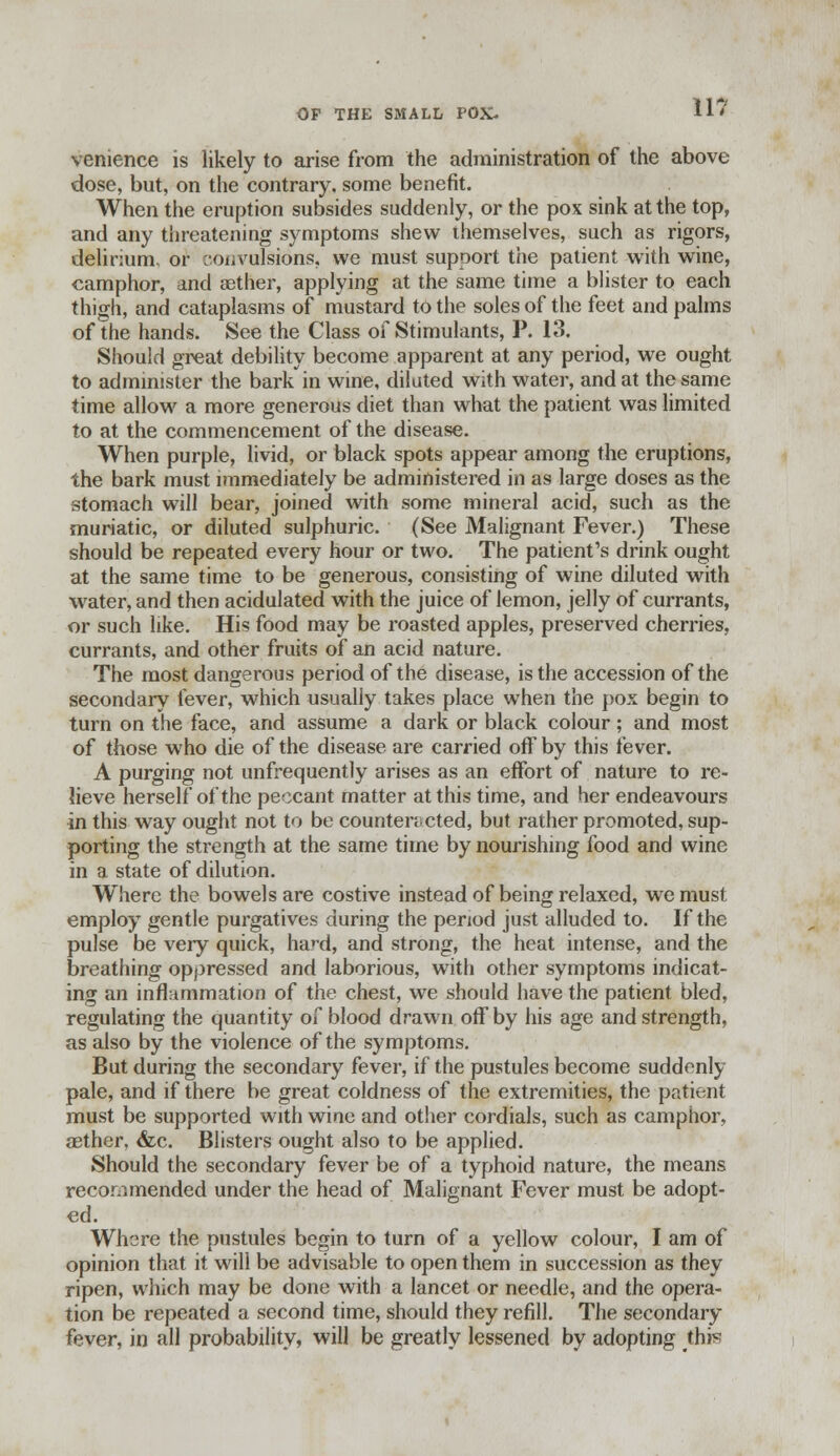 vcnience is likely to arise from the administration of the above dose, but, on the contrary, some benefit. When the eruption subsides suddenly, or the pox sink at the top, and any threatening symptoms shew themselves, such as rigors, delirium, or convulsions, we must support the patient with wine, camphor, and aether, applying at the same time a blister to each thigh, and cataplasms of mustard to the soles of the feet and palms of the hands. See the Class of Stimulants, P. 13. Should great debility become apparent at any period, we ought to administer the bark in wine, dilated with water, and at the same time allow a more generous diet than what the patient was limited to at the commencement of the disease. When purple, livid, or black spots appear among the eruptions, the bark must immediately be administered in as large doses as the stomach will bear, joined with some mineral acid, such as the muriatic, or diluted sulphuric. (See Malignant Fever.) These should be repeated every hour or two. The patient's drink ought at the same time to be generous, consisting of wine diluted with water, and then acidulated with the juice of lemon, jelly of currants, or such like. His food may be roasted apples, preserved cherries, currants, and other fruits of an acid nature. The most dangerous period of the disease, is the accession of the secondary fever, which usually takes place when the pox begin to turn on the face, and assume a dark or black colour; and most of those who die of the disease are carried off by this fever. A purging not unfrequently arises as an effort of nature to re- lieve herself of the peccant matter at this time, and her endeavours in this way ought not to be counteracted, but rather promoted, sup- porting the strength at the same time by nourishing food and wine in a state of dilution. Where the bowels are costive instead of being relaxed, we must employ gentle purgatives during the period just alluded to. If the pulse be very quick, hard, and strong, the heat intense, and the breathing oppressed and laborious, with other symptoms indicat- ing an inflnmrnation of the chest, we should have the patient bled, regulating the quantity of blood drawn off by his age and strength, as also by the violence of the symptoms. But during the secondary fever, if the pustules become suddenly pale, and if there be great coldness of the extremities, the patient must be supported with wine and other cordials, such as camphor, aether, &c. Blisters ought also to be applied. Should the secondary fever be of a typhoid nature, the means recommended under the head of Malignant Fever must be adopt- ed. Where the pustules begin to turn of a yellow colour, I am of opinion that it will be advisable to open them in succession as they ripen, which may be done with a lancet or needle, and the opera- tion be repeated a second time, should they refill. The secondary fever, in all probability, will be greatly lessened by adopting this