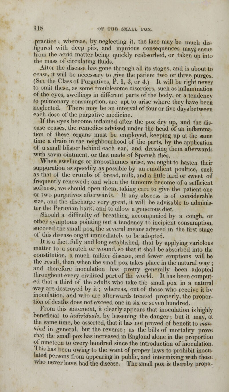 practice ; whereas, by neglecting it, the face may be much dis- figured with deep pits, and injurious consequences mayj ensue from the acrid matter being quickly reabsorbed, or taken up into the mass of circulating fluids. After the disease has gone through all its stages, and is about to cease, it will be necessary to give the patient two or three purges. (See the Class of Purgatives, P. 1, 3, or 4.) It will be right never to omit these, as some troublesome disorders, such as inflammation of the eyes, swellings in different parts of the body, or a tendency to pulmonary consumption, are apt to arise where they have been neglected. There may be an interval of four or five days between each dose of the purgative medicine. If the eyes become inflamed after the pox dry up, and the dis- ease ceases, the remedies advised under the head of an inflamma- tion of these organs must be employed, keeping up at the same time a drain in the neighbourhood of the parts, by the application of a small blister behind each ear, and dressing them afterwards with savin ointment, or that made of Spanish flies. When swellings or imposthumes arise, we ought to hasten their suppuration as speedily as possible by an emollient poultice, such as that of the crumbs of bread, milk, and a little lard or sweet oil frequently renewed; and when the tumours become of a sufficient softness, we should open them, taking care to give the patient one or two purgatives afterwards. If any abscess is of considerable size, and the discharge very great, it will be advisable to adminis- ter the Peruvian bark, and to allow a generous diet. Should a difficulty of breathing, accompanied by a cough, or other symptoms pointing out a tendency to incipient consumption, succeed the small pox, the several means advised in the first stage of this disease ought immediately to be adopted. It is a fact, fully and long established, that by applying variolous matter to a scratch or wound, so that it shall be absorbed into the constitution, a much milder disease, and fewer eruptions will be the result, than when the small pox takes place in the natural way ; and therefore inoculation has pretty generally been adopted throughout every civilized part of the world. It has been comput- ed that a third of the adults who take the small pox in a natural way are destroyed by it; whereas, out of those who receive it by inoculation, and who are afterwards treated properly, the propor- tion of deaths does not exceed one in six or seven hundred. From this statement, it clearly appears that inoculation is highly beneficial to individuals, by lessening the danger; but it may, at the same time, be asserted, that it has not proved of benefit to man- kind in general, but the reverse; as the bills of mortality prove that the small pox has increased in England alone in the proportion of nineteen to every hundred since the introduction of inoculation. This has been owing to the want of proper laws to prohibit inocu- lated persons from appearing in public, and intermixing with those who never have had the disease. The small pox is thereby propn-
