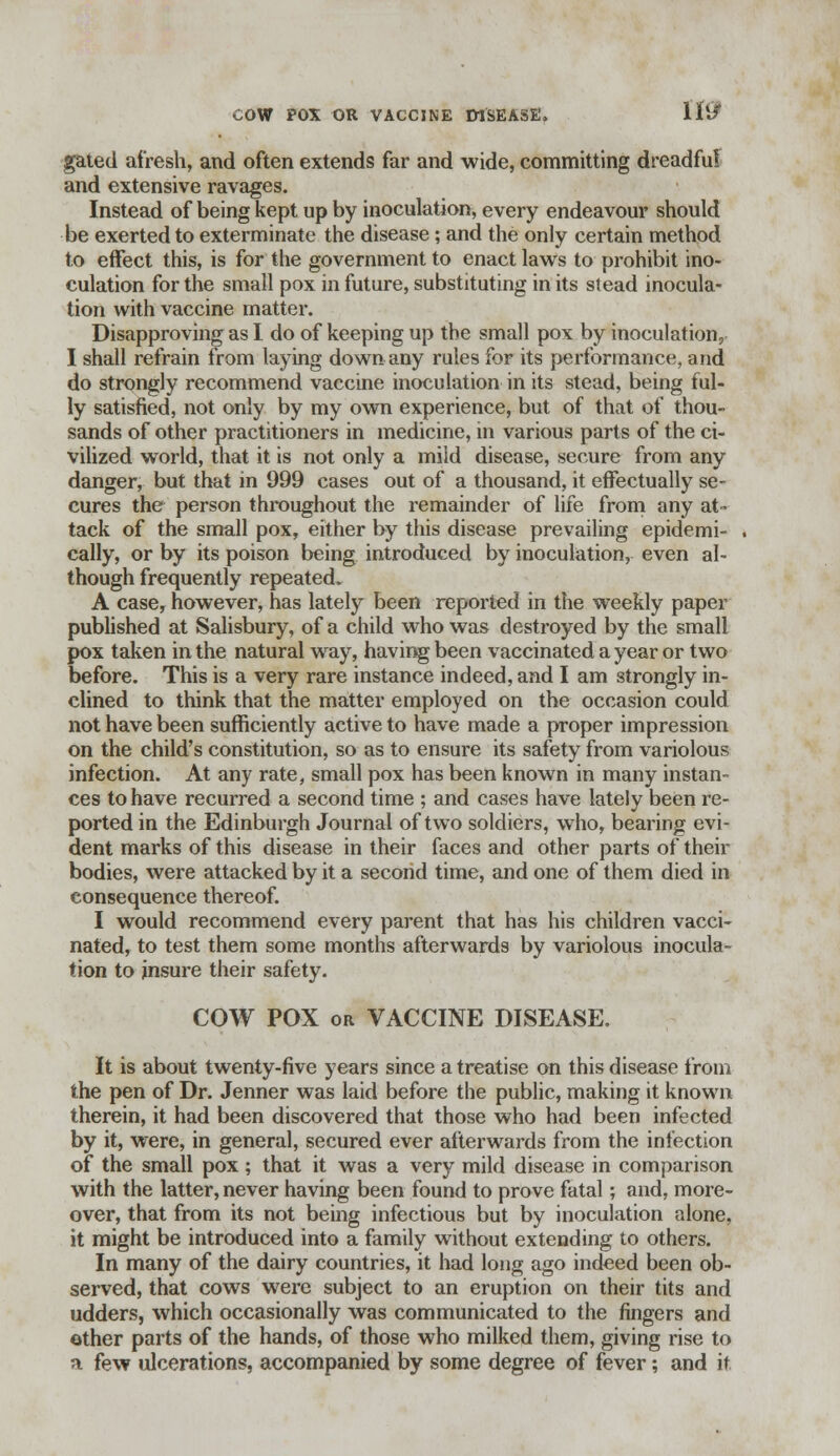 If9 gated afresh, and often extends far and wide, committing dreadful and extensive ravages. Instead of being kept up by inoculation, every endeavour should be exerted to exterminate the disease; and the only certain method to effect this, is for the government to enact laws to prohibit ino- culation for the small pox in future, substituting in its stead inocula- tion with vaccine matter. Disapproving as I do of keeping up the small pox by inoculation, I shall refrain from laying down any rules for its performance, and do strongly recommend vaccine inoculation in its stead, being ful- ly satisfied, not only by my own experience, but of that of thou- sands of other practitioners in medicine, in various parts of the ci- vilized world, that it is not only a mild disease, secure from any danger, but that in 999 cases out of a thousand, it effectually se- cures the person throughout the remainder of life from any at- tack of the small pox, either by this disease prevailing epidemi- cally, or by its poison being introduced by inoculation, even al- though frequently repeated. A case, however, has lately been reported in the weekly paper published at Salisbury, of a child who was destroyed by the small pox taken in the natural way, having been vaccinated a year or two before. This is a very rare instance indeed, and I am strongly in- clined to think that the matter employed on the occasion could not have been sufficiently active to have made a proper impression on the child's constitution, so as to ensure its safety from variolous infection. At any rate, small pox has been known in many instan- ces to have recurred a second time ; and cases have lately been re- ported in the Edinburgh Journal of two soldiers, who, bearing evi- dent marks of this disease in their faces and other parts of their bodies, were attacked by it a second time, and one of them died in consequence thereof. I would recommend every parent that has his children vacci- nated, to test them some months afterwards by variolous inocula- tion to insure their safety. COW POX or VACCINE DISEASE. It is about twenty-five years since a treatise on this disease from the pen of Dr. Jenner was laid before the public, making it known therein, it had been discovered that those who had been infected by it, were, in general, secured ever afterwards from the infection of the small pox ; that it was a very mild disease in comparison with the latter, never having been found to prove fatal; and, more- over, that from its not being infectious but by inoculation alone, it might be introduced into a family without extending to others. In many of the dairy countries, it had long ago indeed been ob- served, that cows were subject to an eruption on their tits and udders, which occasionally was communicated to the fingers and other parts of the hands, of those who milked them, giving rise to a few ulcerations, accompanied by some degree of fever; and if