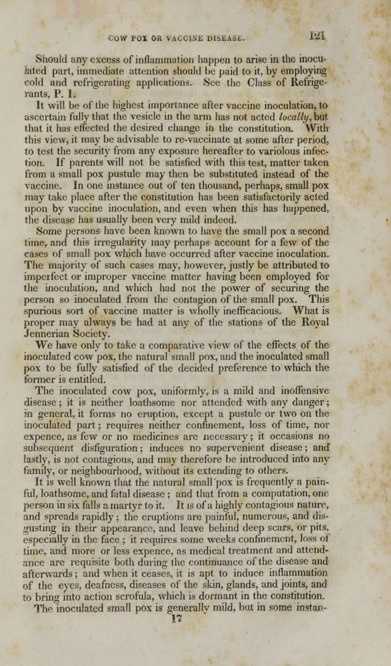 Should any excess of inflammation happen to arise in the inocu- lated part, immediate attention should be paid to it, by employing cold and refrigerating applications. See the Class of Refrige- rants, P. 1. It will be of the highest importance after vaccine inoculation, to ascertain fully that the vesicle in the arm has not acted locally, but that it has effected the desired change in the constitution. With this view, it may be advisable to re-vaccinate at some after period, to test the security from any exposure hereafter to variolous infec- tion. If parents will not be satisfied with this test, matter taken from a small pox pustule may then be substituted instead of the vaccine. In one instance out of ten thousand, perhaps, small pox may take place after the constitution has been satisfactorily acted upon by vaccine inoculation, and even when this has happened, the disease has usually been very mild indeed. Some persons have been known to have the small pox a second time, and this irregularity may perhaps account for a few of the cases of small pox which have occurred after vaccine inoculation. The majority ©f such cases may, however, justly be attributed to imperfect or improper vaccine matter having been employed for the inoculation, and which had not the power of securing the person so inoculated from the contagion of the small pox. This spurious sort of vaccine matter is wholly inefficacious. What is proper may always be had at any of the stations of the Royal Jennerian Society. We have only to take a comparative view of the effects of the inoculated cow pox, the natural small pox, and the inoculated small pox to be fully satisfied of the decided preference to which the former is entitled. The inoculated cow pox, uniformly, is a mild and inoffensive disease; it is neither loathsome nor attended with any danger; in general, it forms no eruption, except a pustule or two on the inoculated part; requires neither confinement, loss of time, nor expence, as few or no medicines are necessary; it occasions no subsequent disfiguration; induces no supervenient disease; and lastly, is not contagious, and may therefore be introduced into any family, or neighbourhood, without its extending to others. It is well known that the natural small pox is frequently a pain- ful, loathsome, and fatal disease ; and that from a computation, one person in six falls a martyr to it. It is of a highly contagious nature, and spreads rapidly; the eruptions are painful, numerous, and dis- gusting in their appearance, and leave behind deep scars, or pits, especially in the face ; it requires some weeks confinement, loss of time, and more or less expence, as medical treatment and attend- ance are requisite both during the continuance of the disease and afterwards; and when it ceases, it is apt to induce inflammation of the eyes, deafness, diseases of the skin, glands, and joints, and to bring into action scrofula, which is dormant in the constitution. The inoculated small pox is generally mild, but in some ifljrtan- H