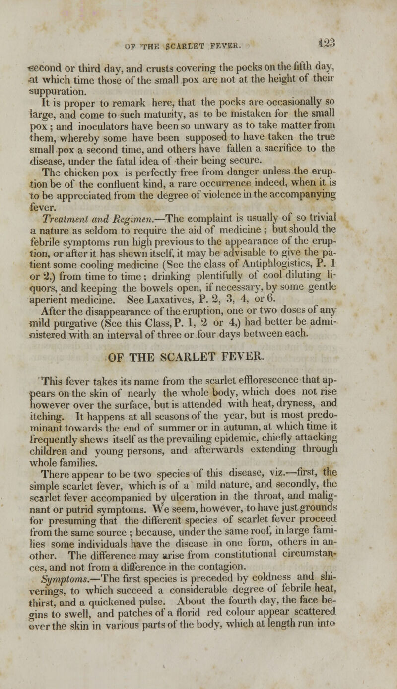 133 •second or third day, and crusts covering the pocks on the fifth day, at which time those of the small pox are not at the height of their suppuration. It is proper to remark here, that the pocks are occasionally so large, and come to such maturity, as to be mistaken for the small pox; and inoculators have been so unwary as to take matter from them, whereby some have been supposed to have taken the true small pox a second time, and others have fallen a sacrifice to the disease, under the fatal idea of their being secure. The chicken pox is perfectly free from danger unless the erup- tion be of the confluent kind, a rare occurrence indeed, when it is to be appreciated from the degree of violence in the accompanying fever. Treatment and Regimen.—The complaint is usually of so trivial a nature as seldom to require the aid of medicine ; but should the febrile symptoms run high previous to the appearance of the erup- tion, or after it has shewn itself, it may be advisable to give the pa- tient some cooling medicine (See the class of Antiphlogistics, P. ] or %) from time to time; drinking plentifully of cool diluting li- quors, and keeping the bowels open, if necessary, by some gentle aperient medicine. See Laxatives, P. 2, 3, 4, or 6. After the disappearance of the eruption, one or two doses of any mild purgative (See this Class, P. 1, 2 or 4,) had better be admi- nistered with an interval of three or four days between each. GF THE SCARLET FEVER. This fever takes its name from the scarlet efflorescence that ap- pears on the skin of nearly the whole body, which does not rise however over the surface, but is attended with heat, dryness, and itching. It happens at all seasons of the year, but is most predo- minant towards the end of summer or in autumn, at which time it frequently shews itself as the prevailing epidemic, chiefly attacking children and young persons, and afterwards extending through whole families. There appear to be two species of this disease, viz.—first, the simple scarlet fever, which is of a mild nature, and secondly, the scarlet fever accompanied by ulceration in the throat, and malig- nant or putrid symptoms. We seem, however, to have just grounds for presuming that the different species of scarlet fever proceed from the same source ; because, under the same roof, in large fami- lies some individuals have the disease in one form, others in an- other. The difference may arise from constitutional circumstan- ces, and not from a difference in the contagion. Symptoms.—The first species is preceded by coldness and shi- verings, to which succeed a considerable degree of febrile heat, thirst, and a quickened pulse. About the fourth day, the face be- gins to swell, and patches of a florid red colour appear scattered over the skin in various parts of the body, which at length run into
