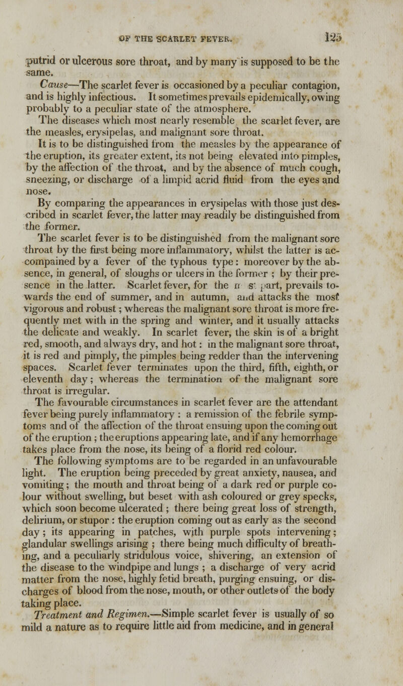 putrid or ulcerous sore throat, and by many is supposed to be the same. Cause—The scarlet fever is occasioned by a peculiar contagion, and is highly infectious. It sometimes prevails epidemically, owing probably to a peculiar state of the atmosphere. The diseases which most nearly resemble the scarlet fever, are the measles, erysipelas, and malignant sore throat. It is to be distinguished irom the measles by the appearance of the eruption, its greater extent, its not being elevated into pimples, by the affection of the throat, and by the absence of much cough, sneezing, or discharge of a limpid acrid fluid from the eyes and nose. By comparing the appearances in erysipelas with those just des- cribed in scarlet fever, the latter may readily be distinguished from the former. The scarlet fever is to be distinguished from the malignant sore throat by the first being more inflammatory, whilst the latter is ac- compained by a fever of the typhous type: moreover by the ab- sence, in general, of sloughs or ulcers in the former ; by their pre- sence in the latter. Scarlet fever, for the it s'. part, prevails to- wards the end of summer, and in autumn, and attacks the most vigorous and robust; whereas the malignant sore throat is more fre- quently met with in the spring and winter, and it usually attacks the delicate and weakly. In scarlet fever, the skin is of a bright red, smooth, and always dry, and hot: in the malignant sore throat, it is red and pimply, the pimples being redder than the intervening spaces. Scarlet fever terminates upon the third, fifth, eighth, or eleventh day; whereas the termination of the malignant sore throat is irregular. The favourable circumstances in scarlet fever are the attendant fever being purely inflammatory : a remission of the febrile symp- toms and of the affection of the throat ensuing upon the coming out of the eruption; the eruptions appearing late, and if any hemorrhage takes place from the nose, its being of a florid red colour. The following symptoms are to be regarded in an unfavourable light. The eruption being preceded by great anxiety, nausea, and vomiting; the mouth and throat being of a dark red or purple co- lour without swelling, but beset with ash coloured or grey specks, which soon become ulcerated ; there being great loss of strength, delirium, or stupor : the eruption coming out as early as the second day; its appearing in patches, with purple spots intervening; glandular swellings arising ; there being much difficulty of breath- ing, and a peculiarly stridulous voice, shivering, an extension of the disease to the windpipe and lungs ; a discharge of very acrid matter from the nose, highly fetid breath, purging ensuing, or dis- charges of blood from the nose, mouth, or other outlets of the body taking place. Treatment and Regimen.—Simple scarlet fever is usually of so mild a nature as to require little aid from medicine, and in general