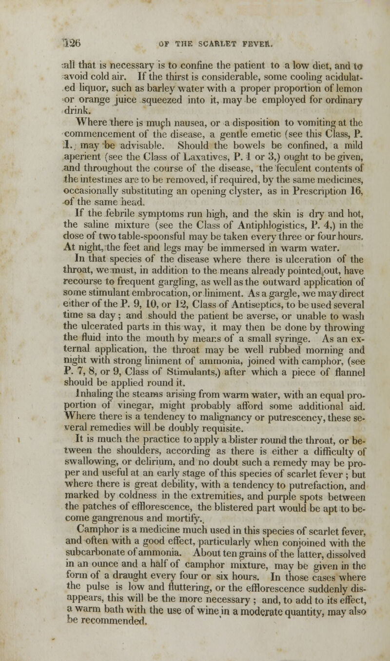 all that is necessary is to confine the patient to a low diet, and to avoid cold air. If the thirst is considerable, some cooling acidulat- ed liquor, such as barley water with a proper proportion of lemon or orange juice squeezed into it, may be employed for ordinary drink. Where there is muph nausea, or a disposition to vomiting at the commencement of the disease, a gentle emetic (see this Class, P. 1. may be advisable. Should the bowels be confined, a mild aperient (see the Class of Laxatives, P. 1 or 3,) ought to be given, and throughout the course of the disease, the feculent contents of the intestines are to be removed, if required, by the same medicines, occasionally substituting an opening clyster, as in Prescription 16, of the same head. If the febrile symptoms run high, and the skin is dry and hot, the saline mixture (see the Class of Antiphlogistics, P. 4,) in the dose of two table-spoonsful may be taken every three or four hours. At night, the feet and legs may be immersed in warm water. In that species of the disease where there is ulceration of the throat, we must, in addition to the means already pointed.out, have recourse to frequent gargling, as well as the outward application of some stimulant embrocation, or liniment. As a gargle, we may direct either of the P. 9, 10, or 12, Class of Antiseptics, to be used several time sa day; and should the patient be averse, or unable to wash the ulcerated parts in this way, it may then be done by throwing the fluid into the mouth by means of a small syringe. As an ex- ternal application, the throat may be well rubbed morning and night with strong liniment of ammonia, joined with camphor, (see P. 7, 8, or 9, Class of Stimulants,) after which a piece of flannel should be applied round it. Inhaling the steams arising from warm water, with an equal pro- portion of vinegar, might probably afford some additional aid. Where there is a tendency to malignancy or putrescency, these se- veral remedies will be doubly requisite. It is much the practice to apply a blister round the throat, or be- tween the shoulders, according as there is either a difficulty of swallowing, or delirium, and no doubt such a remedy may be pro- per and useful at an early stage of this species of scarlet fever ; but where there is great debility, with a tendency to putrefaction, and marked by coldness in the extremities, and purple spots between the patches of efflorescence, the blistered part would be apt to be- come gangrenous and mortify.. Camphor is a medicine much used in this species of scarlet fever, and often with a good effect, particularly when conjoined with the subcarbonate of ammonia. About ten grains of the latter, dissolved in an ounce and a half of camphor mixture, may be given in the form of a draught every four or six hours. In those cases where the pulse is low and fluttering, or the efflorescence suddenly dis- appears, this will be the more necessary ; and, to add to its effect, a warm bath with the use of wine in a moderate quantity, may also be recommended.