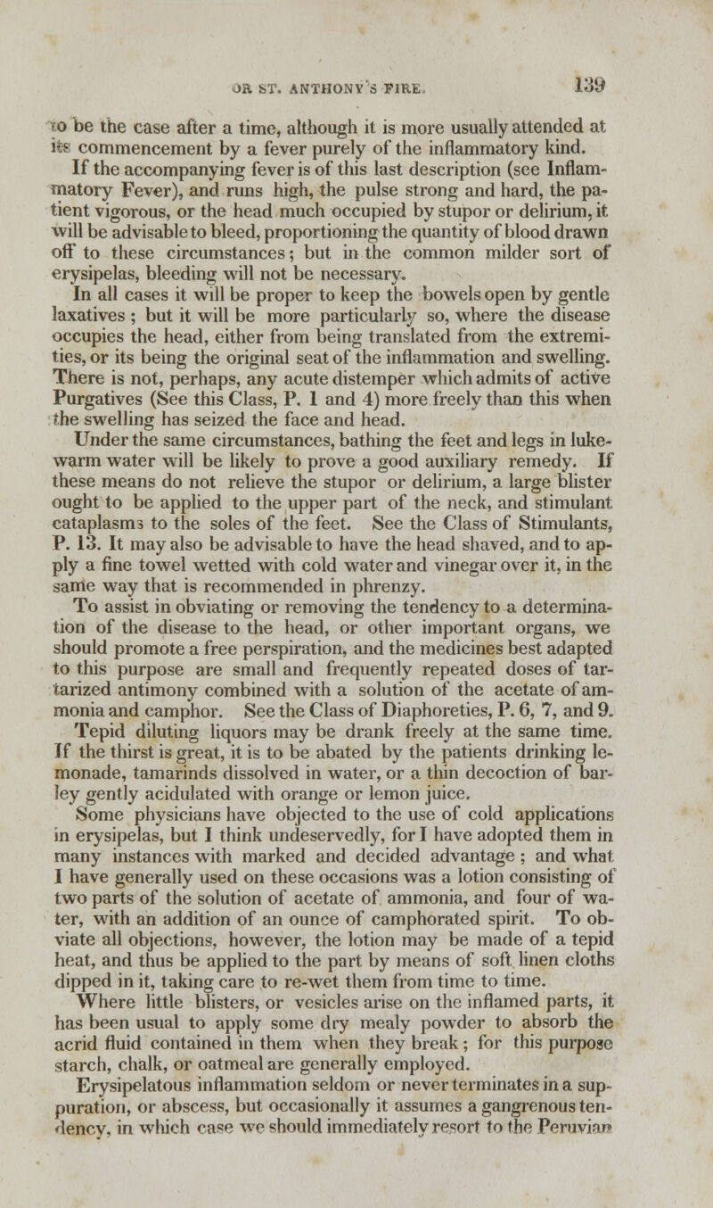 ro be the case after a time, although it is more usually attended at its commencement by a fever purely of the inflammatory kind. If the accompanying fever is of this last description (see Inflam- matory Fever), and runs high, the pulse strong and hard, the pa- tient vigorous, or the head much occupied by stupor or delirium, it will be advisable to bleed, proportioning the quantity of blood drawn off to these circumstances; but in the common milder sort of erysipelas, bleeding will not be necessary. In all cases it will be proper to keep the bowels open by gentle laxatives ; but it will be more particularly so, where the disease occupies the head, either from being translated from the extremi- ties, or its being the original seat of the inflammation and swelling. There is not, perhaps, any acute distemper which admits of active Purgatives (See this Class, P. 1 and 4) more freely than this when the swelling has seized the face and head. Under the same circumstances, bathing the feet and legs in luke- warm water will be likely to prove a good auxiliary remedy. If these means do not relieve the stupor or delirium, a large blister ought to be applied to the upper part of the neck, and stimulant cataplasms to the soles of the feet. See the Class of Stimulants, P. 13. It may also be advisable to have the head shaved, and to ap- ply a fine towel wetted with cold water and vinegar over it, in the same way that is recommended in phrenzy. To assist in obviating or removing the tendency to a determina- tion of the disease to the head, or other important organs, we should promote a free perspiration, and the medicines best adapted to this purpose are small and frequently repeated doses of tar- tarized antimony combined with a solution of the acetate of am- monia and camphor. See the Class of Diaphoreties, P. 6, 7, and 9. Tepid diluting liquors may be drank freely at the same time. If the thirst is great, it is to be abated by the patients drinking le- monade, tamarinds dissolved in water, or a thin decoction of bar- ley gently acidulated with orange or lemon juice. Some physicians have objected to the use of cold applications in erysipelas, but I think undeservedly, for I have adopted them in many instances with marked and decided advantage; and what I have generally used on these occasions was a lotion consisting of two parts of the solution of acetate of ammonia, and four of wa- ter, with an addition of an ounce of camphorated spirit. To ob- viate all objections, however, the lotion may be made of a tepid heat, and thus be applied to the part by means of soft linen cloths dipped in it, taking care to re-wet them from time to time. Where little blisters, or vesicles arise on the inflamed parts, it has been usual to apply some dry mealy powder to absorb the acrid fluid contained in them when they break; for this purpose starch, chalk, or oatmeal are generally employed. Erysipelatous inflammation seldom or never terminates in a sup- puration, or abscess, but occasionally it assumes a gangrenous ten- dency, in which case we should immediately resort to the Peruvian!