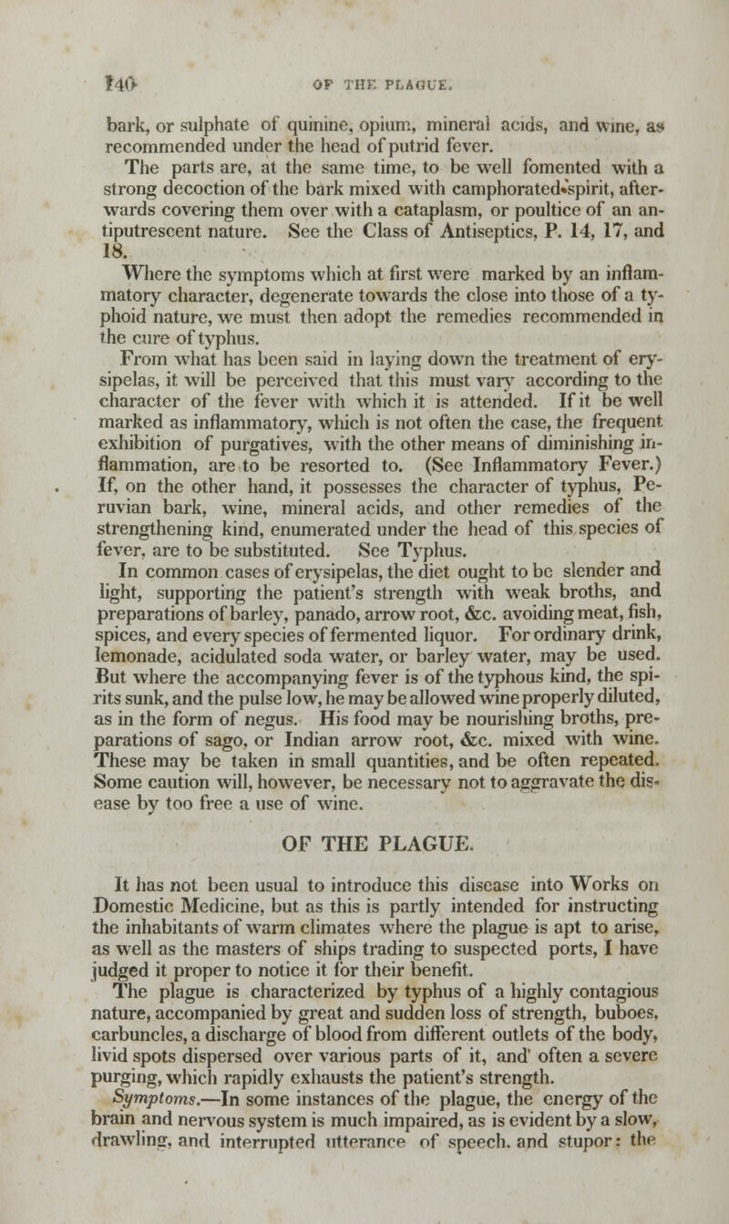 bark, or sulphate of quinine, opium, mineral acids, and wine, at* recommended under the head of putrid fever. The parts are, at the same time, to be well fomented with a strong decoction of the bark mixed with camphorated«spirit, after- wards covering them over with a cataplasm, or poultice of an an- tiputrescent nature. See the Class of Antiseptics, P. 14, 17, and 18. Where the symptoms which at first were marked by an inflam- matory character, degenerate towards the close into those of a ty- phoid nature, we must then adopt the remedies recommended in the cure of typhus. From what has been said in laying down the treatment of ery- sipelas, it will be perceived that this must vary according to the character of the fever with which it is attended. If it be well marked as inflammatory, which is not often the case, the frequent exhibition of purgatives, with the other means of diminishing in- flammation, are to be resorted to. (See Inflammatory Fever.) If, on the other hand, it possesses the character of typhus, Pe- ruvian bark, wine, mineral acids, and other remedies of the strengthening kind, enumerated under the head of this species of fever, are to be substituted. See Typhus. In common cases of erysipelas, the diet ought to be slender and light, supporting the patient's strength with weak broths, and preparations of barley, panado, arrowroot, &c. avoiding meat, fish, spices, and every species of fermented liquor. For ordinary drink, lemonade, acidulated soda water, or barley water, may be used. But where the accompanying fever is of the typhous kind, the spi- rits sunk, and the pulse low, he may be allowed wine properly diluted, as in the form of negus. His food may be nourishing broths, pre- parations of sago, or Indian arrow root, &c. mixed with wine. These may be taken in small quantities, and be often repeated. Some caution will, however, be necessary not to aggravate the dis- ease by too free a use of wine. OF THE PLAGUE. It has not been usual to introduce this disease into Works on Domestic Medicine, but as this is partly intended for instructing the inhabitants of warm climates where the plague is apt to arise, as well as the masters of ships trading to suspected ports, I have judged it proper to notice it for their benefit. The plague is characterized by typhus of a highly contagious nature, accompanied by great and sudden loss of strength, buboes, carbuncles, a discharge of blood from different outlets of the body, livid spots dispersed over various parts of it, and' often a severe purging, which rapidly exhausts the patient's strength. Symptoms.—In some instances of the plague, the energy of the brain and nervous system is much impaired, as is evident by a slow, drawling, and interrupted utterance of speech, and stupor: the