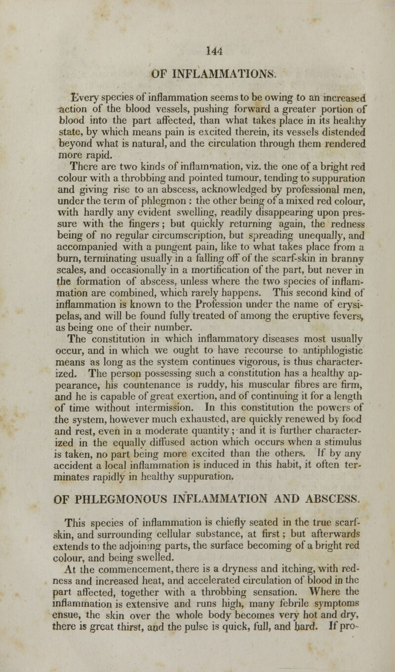 OF INFLAMMATIONS. Every species of inflammation seems to be owing to an increased action of the blood vessels, pushing forward a greater portion of blood into the part affected, than what takes place in its heahhy state, by which means pain is excited therein, its vessels distended beyond what is natural, and the circulation through them rendered more rapid. There are two kinds of inflammation, viz. the one of a bright red colour with a throbbing and pointed tumour, tending to suppuration and giving rise to an abscess, acknowledged by professional men, under the term of phlegmon : the other being of a mixed red colour, with hardly any evident swelling, readily disappearing upon pres- sure with the fingers; but quickly returning again, the redness being of no regular circumscription, but spreading unequally, and accompanied with a pungent pain, like to what takes place from a burn, terminating usually in a falling off of the scarf-skin in branny scales, and occasionally in a mortification of the part, but never in the formation of abscess, unless where the two species of inflam- mation are combined, which rarely happens. This second kind of inflammation is known to the Profession under the name of erysi- pelas, and will be found fully treated of among the eruptive fevers, as being one of their number. The constitution in which inflammatory diseases most usually occur, and in which we ought to have recourse to antiphlogistic means as long as the system continues vigorous, is thus character- ized. The person possessing such a constitution has a healthy ap- pearance, his countenance is ruddy, his muscular fibres are firm, and he is capable of great exertion, and of continuing it for a length of time without intermission. In this constitution the powers of the system, however much exhausted, are quickly renewed by food and rest, even in a moderate quantity; and it is further character- ized in the equally diffused action which occurs when a stimulus is taken, no part being more excited than the others. If by any accident a local inflammation is induced in this habit, it often ter- minates rapidly in healthy suppuration. OF PHLEGMONOUS INFLAxMMATION AND ABSCESS. This species of inflammation is chiefly seated in the true scarf- skin, and surrounding cellular substance, at first; but afterwards extends to the adjoining parts, the surface becoming of a bright red colour, and being swelled. At the commencement, there is a dryness and itching, with red- ness and increased heat, and accelerated circulation of blood in the part affected, together with a throbbing sensation. Where the inflammation is extensive and runs high, many febrile symptoms ensue, the skin over the whole body becomes very hot and dry, there is great thirst, and the pulse is quick, full, and hard. If pro-