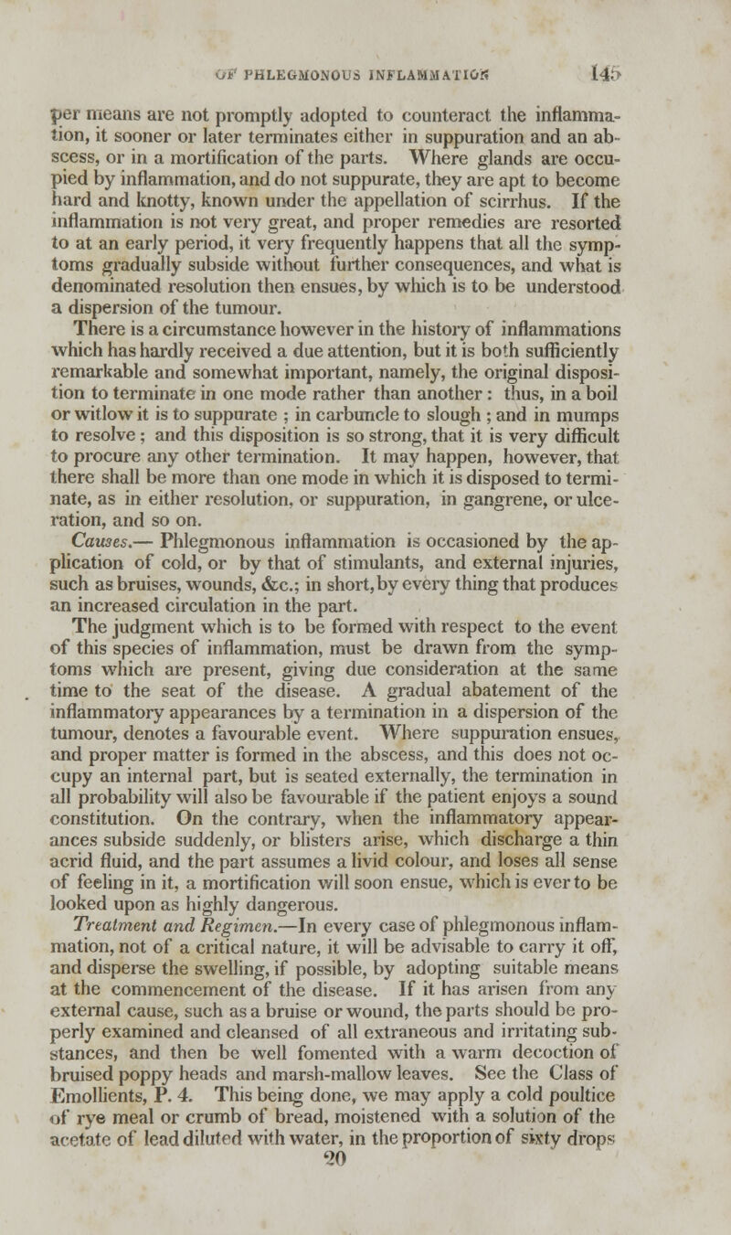 per means are not promptly adopted to counteract the inflamma- tion, it sooner or later terminates either in suppuration and an ab- scess, or in a mortification of the parts. Where glands are occu- pied by inflammation, and do not suppurate, they are apt to become hard and knotty, known under the appellation of scirrhus. If the inflammation is not very great, and proper remedies are resorted to at an early period, it very frequently happens that all the symp- toms gradually subside without further consequences, and what is denominated resolution then ensues, by which is to be understood a dispersion of the tumour. There is a circumstance however in the history of inflammations which has hardly received a due attention, but it is both sufficiently remarkable and somewhat important, namely, the original disposi- tion to terminate in one mode rather than another: thus, in a boil or witlow it is to suppurate ; in carbuncle to slough ; and in mumps to resolve; and this disposition is so strong, that it is very difficult to procure any other termination. It may happen, however, that there shall be more than one mode in which it is disposed to termi- nate, as in either resolution, or suppuration, in gangrene, or ulce- ration, and so on. Cames.— Phlegmonous inflammation is occasioned by the ap- plication of cold, or by that of stimulants, and external injuries, such as bruises, wounds, &c; in short, by every thing that produces an increased circulation in the part. The judgment which is to be formed with respect to the event of this species of inflammation, must be drawn from the symp- toms which are present, giving due consideration at the same time to the seat of the disease. A gradual abatement of the inflammatory appearances by a termination in a dispersion of the tumour, denotes a favourable event. Where suppuration ensues, and proper matter is formed in the abscess, and this does not oc- cupy an internal part, but is seated externally, the termination in all probability will also be favourable if the patient enjoys a sound constitution. On the contrary, when the inflammatory appear- ances subside suddenly, or blisters arise, which discharge a thin acrid fluid, and the part assumes a livid colour, and loses all sense of feeling in it, a mortification will soon ensue, which is ever to be looked upon as highly dangerous. Treatment and Regimen.—In every case of phlegmonous inflam- mation, not of a critical nature, it will be advisable to carry it off, and disperse the swelling, if possible, by adopting suitable means at the commencement of the disease. If it has arisen from any external cause, such as a bruise or wound, the parts should be pro- perly examined and cleansed of all extraneous and irritating sub- stances, and then be well fomented with a warm decoction of bruised poppy heads and marsh-mallow leaves. See the Class of Emollients, P. 4. This being done, we may apply a cold poultice of rye meal or crumb of bread, moistened with a solution of the acetate of lead diluted with water, in the proportion of sixty drops 20