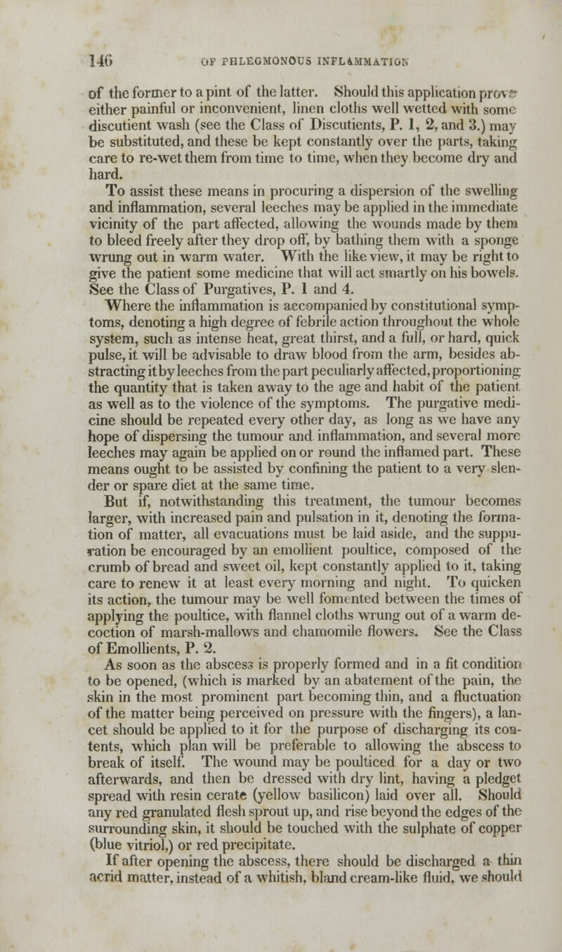 of the former to a pint of the latter. Should this application pro\ ^ either painful or inconvenient, linen cloths well wetted with some discutient wash (see the Class of Discutients, P. 1, 2, and 3.) may be substituted, and these be kept constantly over the parts, taking care to re-wet them from time to time, when they become dry and hard. To assist these means in procuring a dispersion of the swelling and inflammation, several leeches may be applied in the immediate vicinity of the part affected, allowing the wounds made by them to bleed freely after they drop off, by bathing them with a sponge wrung out in warm water. With the like view, it may be right to give the patient some medicine that will act smartly on his bowels. See the Class of Purgatives, P. 1 and 4. Where the inflammation is accompanied by constitutional symp- toms, denoting a high degree of febrile action throughout the whole system, such as intense heat, great thirst, and a full, or hard, quick pulse, it will be advisable to draw blood from the arm, besides ab- stracting it by leeches from the part peculiarly affected, proportioning the quantity that is taken away to the age and habit of the patient as well as to the violence of the symptoms. The purgative medi- cine should be repeated every other day, as long as we have any hope of dispersing the tumour and inflammation, and several more leeches may again be applied on or round the inflamed part. These means ought to be assisted by confining the patient to a very slen- der or spare diet at the same time. But if, notwithstanding this treatment, the tumour becomes larger, with increased pain and pulsation in it, denoting the forma- tion of matter, all evacuations must be laid aside, and the suppu- ration be encouraged by an emollient poultice, composed of the crumb of bread and sweet oil, kept constantly applied to it, taking care to renew it at least every morning and night. To quicken its action, the tumour may be well fomented between the times of applying the poultice, with flannel cloths wrung out of a warm de- coction of marsh-mallows and chamomile flowers. See the Class of Emollients, P. 2. As soon as the abscess is properly formed and in a fit condition to be opened, (which is marked by an abatement of the pain, the skin in the most prominent part becoming thin, and a fluctuation of the matter being perceived on pressure with the fingers), a lan- cet should be applied to it for the purpose of discharging its coa- tents, which plan will be preferable to allowing the abscess to break of itself. The wound may be poulticed for a day or two afterwards, and then be dressed with dry lint, having a pledget spread with resin cerate (yellow basilicon) laid over all. Should any red granulated flesh sprout up, and rise beyond the edges of the surrounding skin, it should be touched with the sulphate of copper (blue vitriol,) or red precipitate. If after opening the abscess, there should be discharged a thin acrid matter, instead of a whitish, bland cream-like fluid, we should
