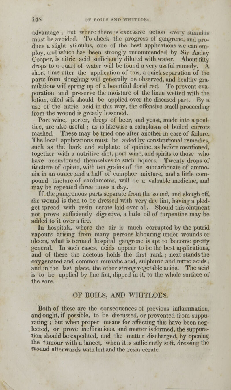 14* OP BOILS AND WHlTLOEi- advantage ; but where there is excessive action every stimulus must be avoided. To check the progress of gangrene, and pro- duce a slight stimulus, one of the best applications we can em- ploy, and which has been strongly recommended by Sir Astley Cooper, is nitric acid sufficiently diluted with water. About fifty drops to a quart of water will be found a very useful remedy. A short time after the application of this, a quick separation of the parts from sloughing will generally be observed, and healthy gra- nulations will spring up of a beautiful florid red. To prevent eva- poration and preserve the moisture of the linen wetted with the lotion, oiled silk should be applied over the diseased part. By a use of the nitric acid in this way, the offensive smell proceeding from the wound is greatly lessened. Port wine, porter, dregs of beer, and yeast, made into a poul- tice, are also useful ; as is likewise a cataplasm of boiled carrots mashed. These may be tried one after another in case of failure. The local applications must be aided by constitutional remedies, such as the bark and sulphate of quinine, as before mentioned, together with a nutritive diet, port wine, and spirits to those who have accustomed themselves to such liquors. Twenty drops of tincture of opium, with ten grains of the subcarbonate of ammo- nia in an ounce and a half of camphor mixture, and a little com- pound tincture of cardamoms, will be a valuable medicine, and may be repeated three times a day. If the gangrenous parts separate from the sound, and slough off, the wound is then to be dressed with very dry lint, having a pled- get spread with resin cerate laid over all. Should this ointment not prove sufficiently digestive, a little oil of turpentine may be added to it over a fire. In hospitals, where the air is much corrupted by the putrid vapours arising from many persons labouring under wounds or ulcers, what is termed hospital gangrene is apt to become pretty general. In such cases, acids appear to be the best applications, and of these the acetous holds the first rank ; next stands the oxygenated and common muriatic acid, sulphuric and nitric acids; and in the last place, the other strong vegetable acids. The acid is to be applied by fine lint, dipped in it, to the whole surface of the sore. OF BOILS, AND WHITLOES. Both of these are the consequences of previous inflammation, and ought, if possible, to be discussed, or prevented from suppu- rating ; but when proper means for affecting this have been neg- lected, or prove inefficacious, and matter is formed, the suppura- tion should be expedited, and the matter discharged, by opening the tumour with a lancet, when it is sufficiently soft, dressing the wouod afterwards with lint and the resin cerate.