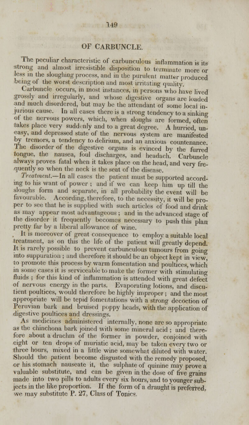 OF CARBUNCLE. The peculiar characteristic of carbunculous inflammation is its strong and almost irresistible disposition to terminate more or less in the sloughing process, and in the purulent matter produced feeing of the worst description and most irritating quality. Carbuncle occurs, in most instances, in persons who have lived grossly and irregularly, and whose digestive organs are loaded and much disordered, but may be the attendant of some local in- jurious cause. In all cases there is a strong tendency to a sinking of the nervous powers, which, when sloughs are formed, often takes place very suddenly and to a great degree. A hurried, un- easy, and depressed state of the nervous system are manifested by tremors, a tendency to delirium, and an anxious countenance The disorder of the digestive organs is evinced by the furred tongue, the nausea, foul discharges, and headach. Carbuncle always proves fatal when it takes place on the head, and very fre- quently so when the neck is the seat of the disease. Treatment.—In all cases the patient must be supported accord- ing to his want of power ; and if we can keep him up till the sloughs form and separate, in all probability the event will be favourable. According, therefore, to the necessity, it will be pro- per to see that he is supplied with such articles of food and drink as may appear most advantageous ; and in the advanced stage of the disorder it frequently becomes necessary to push this plan pretty far by a liberal allowance of wine. , It is moreover of great consequence to employ a suitable local treatment, as on this the life of the patient will greatly depend. It is rarely possible to prevent carbunculous tumours from going into suppuration ; and therefore it should be an object kept in view, to promote this process by warm fomentation and poultices, which in some cases it is serviceable to make the former with stimulating fluids ; for this kind of inflammation is attended with great defect of nervous energy in the parts. Evaporating lotions, and discu- tient poultices, would therefore be highly improper; and the most appropriate will be tepid fomentations with a strong decoction of Peruvian bark and bruised poppy heads, with the application of digestive poultices and dressings. As medicines administered internally, none are so appropriate as the chinchona bark joined with some mineral acid ; and there- fore about a drachm of the former in powder, conjoined with eight or ten drops of muriatic acid, may be taken every two or three hours, mixed in a little wine somewhat diluted with water. Should the patient become disgusted with the remedy proposed, or his. stomach nauseate it, the sulphate of quinine may prove a valuable substitute, and can be given in the dose of five grains made into two pills to adults every six hours, and to younger sub- jects in the like proportion. If the form of a draught is preferred, we may substitute P. 27, Class of Tonics