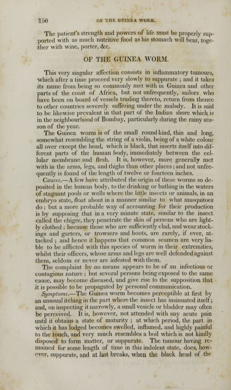The patient's strength and powers of life must be properly sup- ported with as much nutritive food as his stomach will bear, toge- ther with wine, porter, &c. OF THE GUINEA WORM. This very singular affection consists in inflammatory tumours, which after a time proceed very slowly to suppurate ; and it takes its name from being so commonly met with in Guinea and other parts of the coast of Africa, but not unfrequently, sailors who have been on board of vessels trading thereto, return from thence to other countries severely suffering under the malady. It is said to be likewise prevalent in that part of the Indian shore which is in the neighbourhood of Bombay, particularly during the rainy sea- son of the year. The Guinea worm is of the small round kind, thin and long, somewhat resembling the string of a violin, being of a white colour all over except the head, which is black, that inserts itself into dif- ferent parts of the human body, immediately between the cel- lular membrane and flesh. It is, however, more generally met with in the arms, legs, and thighs than other places; and not unfre- quently is found of the length of twelve or fourteen inches. Causes.—A few have attributed the origin of these worms so de- posited in the human body, to the drinking or bathing in the waters of stagnant pools or wells where the little insects or animals, in an embryo state, float about in a manner similar to what musquitoes do; but a more probable way of accounting for their production is by supposing that in a very minute state, similar to the insect called the chigre, they penetrate the skin of persons who are light- ly clothed ; because those who are sufficiently clad, and wear stock- ings and garters, or trowsers and boots, are rarely, if ever, at- tacked ; and hence it happens that common seamen are very lia- ble to be afflicted with this species of worm in their extremities, whilst their officers, whose arms and legs are well defended against them, seldom or never are infested with them. The complaint by no means appears to be of an infectious or contagious nature ; but several persons being exposed to the same cause, may become diseased, and give rise to the supposition that it is possible to be propagated by personal communication. Symptoms.—The Guinea worm becomes perceptible at first by an unusual itching in the part where the insect has insinuated itself; and, on inspecting it narrowly, a small vesicle or bladder may often be perceived. It is, however, not attended with any acute pain until it obtains a state of maturity ; at which period, the part in which it has lodged becomes swelled, inflamed, and highly painful to the touch, and very much resembles a boil which is not kindly disposed to form matter, or suppurate. The tumour having re- mained for some length of time in this indolent state, does, how- ever, suppurate, and at last breaks, when the black head of the