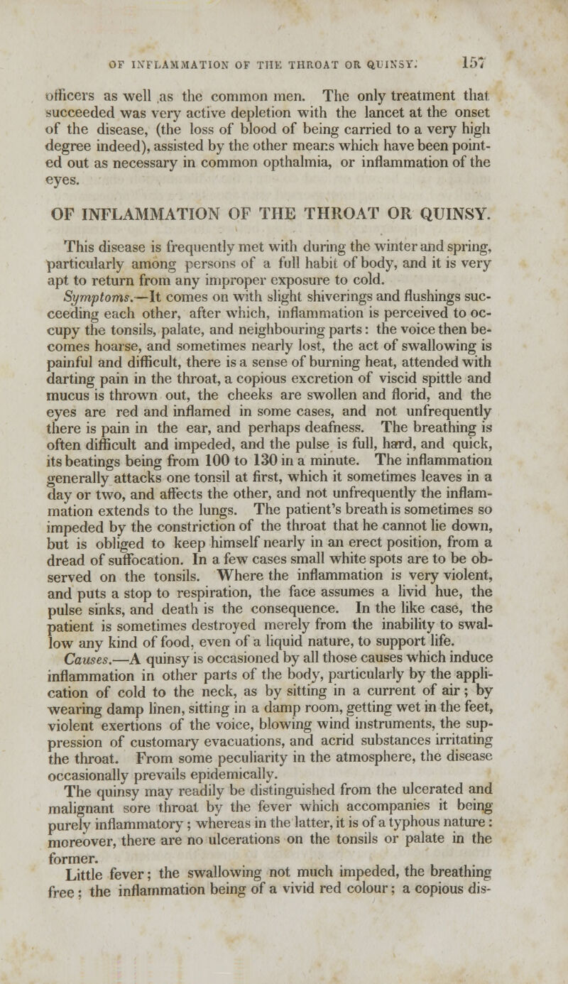 officers as well .as the common men. The only treatment that succeeded was very active depletion with the lancet at the onset of the disease, (the loss of blood of being carried to a very high degree indeed), assisted by the other means which have been point- ed out as necessary in common opthalmia, or inflammation of the eyes. OF INFLAMMATION OF THE THROAT OR QUINSY. This disease is frequently met with during the winter and spring, particularly among persons of a full habit of body, and it is very apt to return from any improper exposure to cold. Symptoms.—It comes on with slight shiverings and flushings suc- ceeding each other, after which, inflammation is perceived to oc- cupy the tonsils, palate, and neighbouring parts: the voice then be- comes hoarse, and sometimes nearly lost, the act of swallowing is painful and difficult, there is a sense of burning heat, attended with darting pain in the throat, a copious excretion of viscid spittle and mucus is thrown out, the cheeks are swollen and florid, and the eyes are red and inflamed in some cases, and not unfrequently there is pain in the ear, and perhaps deafness. The breathing is often difficult and impeded, and the pulse is full, hard, and quick, its beatings being from 100 to 130 in a minute. The inflammation generally attacks one tonsil at first, which it sometimes leaves in a day or two, and affects the other, and not unfrequently the inflam- mation extends to the lungs. The patient's breath is sometimes so impeded by the constriction of the throat that he cannot lie down, but is obliged to keep himself nearly in an erect position, from a dread of suffocation. In a few cases small white spots are to be ob- served on the tonsils. Where the inflammation is very violent, and puts a stop to respiration, the face assumes a livid hue, the pulse sinks, and death is the consequence. In the like case, the patient is sometimes destroyed merely from the inability to swal- low any kind of food, even of a liquid nature, to support life. Causes.—A quinsy is occasioned by all those causes which induce inflammation in other parts of the body, particularly by the appli- cation of cold to the neck, as by sitting in a current of air; by wearing damp linen, sitting in a damp room, getting wet in the feet, violent exertions of the voice, blowing wind instruments, the sup- pression of customary evacuations, and acrid substances irritating the throat. From some peculiarity in the atmosphere, the disease occasionally prevails epidemically. The quinsy may readily be distinguished from the ulcerated and malignant sore throat by the fever which accompanies it being purely inflammatory; whereas in the latter, it is of a typhous nature: moreover, there are no ulcerations on the tonsils or palate in the former. Little fever; the swallowing not much impeded, the breathing free; the inflammation being of a vivid red colour; a copious dis-